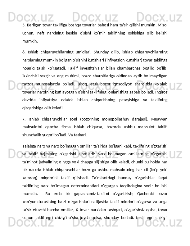 5. Berilgan tovar taklifiga boshqa tovarlar bahosi ham ta’sir qilishi mumkin. Misol
uchun,   neft   narxining   keskin   o'sishi   ko'mir   taklifining   oshishiga   olib   kelishi
mumkin. 
6.   Ishlab   chiqaruvchilarning   umidlari.   Shunday   qilib,   ishlab   chiqaruvchilarning
narxlarning mumkin bo'lgan o'sishini kutishlari (inflyatsion kutishlar) tovar taklifiga
noaniq   ta'sir   ko'rsatadi.   Taklif   investitsiyalar   bilan   chambarchas   bog'liq   bo'lib,
ikkinchisi   sezgir   va   eng   muhimi,   bozor   sharoitlariga   oldindan   aytib   bo'lmaydigan
tarzda   munosabatda   bo'ladi.   Biroq,   etuk   bozor   iqtisodiyoti   sharoitida   ko'plab
tovarlar narxining kutilayotgan o'sishi taklifning jonlanishiga sabab bo'ladi. Inqiroz
davrida   inflyatsiya   odatda   ishlab   chiqarishning   pasayishiga   va   taklifning
qisqarishiga olib keladi. 
7.   Ishlab   chiqaruvchilar   soni   (bozorning   monopollashuv   darajasi).   Muayyan
mahsulotni   qancha   firma   ishlab   chiqarsa,   bozorda   ushbu   mahsulot   taklifi
shunchalik yuqori bo'ladi. Va teskari. 
Talabga narx va narx bo'lmagan omillar ta'sirida bo'lgani kabi, taklifning o'zgarishi
va   taklif   hajmining   o'zgarishi   ajratiladi:   Narx   bo'lmagan   omillarning   o'zgarishi
ta'minot jadvalining o'ngga yoki chapga siljishiga olib keladi, chunki bu holda har
bir   narxda   ishlab   chiqaruvchilar   bozorga   ushbu   mahsulotning   har   xil   (ko'p   yoki
kamroq)   miqdorini   taklif   qilishadi.   Ta'minotdagi   bunday   o'zgarishlar   faqat
taklifning   narx   bo'lmagan   determinantlari   o'zgargan   taqdirdagina   sodir   bo'lishi
mumkin.     Bu   erda   biz   gaplashamiz   taklifni   o'zgartirish;   Qachonki   bozor
kon’yunkturasining   ba’zi   o‘zgarishlari   natijasida   taklif   miqdori   o‘zgarsa   va   unga
ta’sir   etuvchi   barcha   omillar,   X   tovar   narxidan   tashqari,   o‘zgarishsiz   qolsa,   tovar
uchun   taklif   egri   chizig‘i   o‘sha   joyda   qolsa,   shunday   bo‘ladi.   taklif   egri   chizig'i 