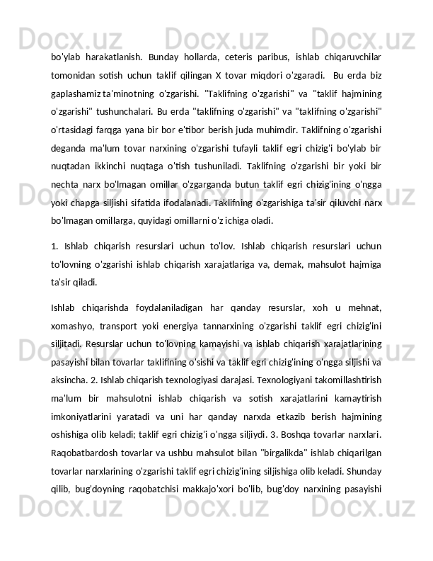 bo'ylab   harakatlanish.   Bunday   hollarda,   ceteris   paribus,   ishlab   chiqaruvchilar
tomonidan   sotish   uchun   taklif   qilingan   X   tovar   miqdori   o'zgaradi.     Bu   erda   biz
gaplashamiz   ta'minotning   o'zgarishi.   "Taklifning   o'zgarishi"   va   "taklif   hajmining
o'zgarishi"   tushunchalari.   Bu   erda   "taklifning   o'zgarishi"   va   "taklifning   o'zgarishi"
o'rtasidagi farqga  yana bir  bor e'tibor berish juda muhimdir. Taklifning o'zgarishi
deganda   ma'lum   tovar   narxining   o'zgarishi   tufayli   taklif   egri   chizig'i   bo'ylab   bir
nuqtadan   ikkinchi   nuqtaga   o'tish   tushuniladi.   Taklifning   o'zgarishi   bir   yoki   bir
nechta   narx   bo'lmagan   omillar   o'zgarganda   butun   taklif   egri   chizig'ining   o'ngga
yoki   chapga   siljishi   sifatida   ifodalanadi.   Taklifning   o'zgarishiga   ta'sir   qiluvchi   narx
bo'lmagan omillarga,   quyidagi omillarni o'z ichiga oladi.
1.   Ishlab   chiqarish   resurslari   uchun   to'lov.   Ishlab   chiqarish   resurslari   uchun
to'lovning   o'zgarishi   ishlab   chiqarish   xarajatlariga   va,   demak,   mahsulot   hajmiga
ta'sir qiladi. 
Ishlab   chiqarishda   foydalaniladigan   har   qanday   resurslar,   xoh   u   mehnat,
xomashyo,   transport   yoki   energiya   tannarxining   o'zgarishi   taklif   egri   chizig'ini
siljitadi.   Resurslar   uchun   to'lovning   kamayishi   va   ishlab   chiqarish   xarajatlarining
pasayishi bilan tovarlar taklifining o'sishi va taklif egri chizig'ining o'ngga siljishi va
aksincha. 2. Ishlab chiqarish texnologiyasi darajasi. Texnologiyani takomillashtirish
ma'lum   bir   mahsulotni   ishlab   chiqarish   va   sotish   xarajatlarini   kamaytirish
imkoniyatlarini   yaratadi   va   uni   har   qanday   narxda   etkazib   berish   hajmining
oshishiga olib keladi; taklif egri chizig'i o'ngga siljiydi. 3. Boshqa tovarlar narxlari.
Raqobatbardosh   tovarlar   va   ushbu   mahsulot   bilan   "birgalikda"  ishlab   chiqarilgan
tovarlar narxlarining o'zgarishi taklif egri chizig'ining siljishiga olib keladi. Shunday
qilib,   bug'doyning   raqobatchisi   makkajo'xori   bo'lib,   bug'doy   narxining   pasayishi 
