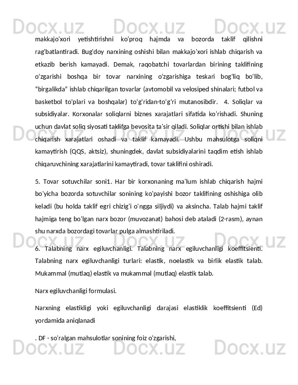 makkajo'xori   yetishtirishni   ko'proq   hajmda   va   bozorda   taklif   qilishni
rag'batlantiradi.   Bug'doy   narxining   oshishi   bilan   makkajo'xori   ishlab   chiqarish   va
etkazib   berish   kamayadi.   Demak,   raqobatchi   tovarlardan   birining   taklifining
o‘zgarishi   boshqa   bir   tovar   narxining   o‘zgarishiga   teskari   bog‘liq   bo‘lib,
“birgalikda” ishlab chiqarilgan tovarlar (avtomobil va velosiped shinalari; futbol va
basketbol   to‘plari   va   boshqalar)   to‘g‘ridan-to‘g‘ri   mutanosibdir.     4.   Soliqlar   va
subsidiyalar.   Korxonalar   soliqlarni   biznes   xarajatlari   sifatida   ko'rishadi.   Shuning
uchun davlat soliq siyosati taklifga bevosita ta'sir qiladi. Soliqlar ortishi bilan ishlab
chiqarish   xarajatlari   oshadi   va   taklif   kamayadi.   Ushbu   mahsulotga   soliqni
kamaytirish   (QQS,   aktsiz),   shuningdek,   davlat   subsidiyalarini   taqdim   etish   ishlab
chiqaruvchining xarajatlarini kamaytiradi, tovar taklifini oshiradi. 
5.   Tovar   sotuvchilar   soni1.   Har   bir   korxonaning   ma'lum   ishlab   chiqarish   hajmi
bo'yicha   bozorda   sotuvchilar   sonining   ko'payishi   bozor   taklifining   oshishiga   olib
keladi   (bu   holda   taklif   egri   chizig'i   o'ngga   siljiydi)   va   aksincha.   Talab   hajmi   taklif
hajmiga teng bo'lgan narx bozor (muvozanat) bahosi deb ataladi (2-rasm), aynan
shu narxda bozordagi tovarlar pulga almashtiriladi. 
6.   Talabning   narx   egiluvchanligi.   Talabning   narx   egiluvchanligi   koeffitsienti.
Talabning   narx   egiluvchanligi   turlari:   elastik,   noelastik   va   birlik   elastik   talab.
Mukammal (mutlaq) elastik va mukammal (mutlaq) elastik talab. 
Narx egiluvchanligi formulasi. 
Narxning   elastikligi   yoki   egiluvchanligi   darajasi   elastiklik   koeffitsienti   (Ed)
yordamida aniqlanadi
. DF - so'ralgan mahsulotlar sonining foiz o'zgarishi,  