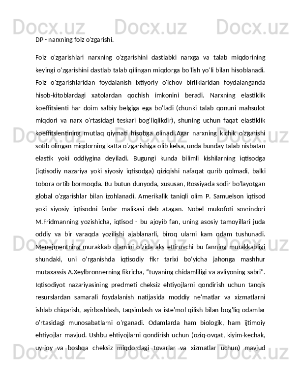 DP - narxning foiz o'zgarishi. 
Foiz   o'zgarishlari   narxning   o'zgarishini   dastlabki   narxga   va   talab   miqdorining
keyingi o'zgarishini dastlab talab qilingan miqdorga bo'lish yo'li bilan hisoblanadi.
Foiz   o'zgarishlaridan   foydalanish   ixtiyoriy   o'lchov   birliklaridan   foydalanganda
hisob-kitoblardagi   xatolardan   qochish   imkonini   beradi.   Narxning   elastiklik
koeffitsienti   har   doim   salbiy   belgiga   ega   bo'ladi   (chunki   talab   qonuni   mahsulot
miqdori   va   narx   o'rtasidagi   teskari   bog'liqlikdir),   shuning   uchun   faqat   elastiklik
koeffitsientining   mutlaq   qiymati   hisobga   olinadi.Agar   narxning   kichik   o'zgarishi
sotib olingan miqdorning katta o'zgarishiga olib kelsa, unda bunday talab nisbatan
elastik   yoki   oddiygina   deyiladi.   Bugungi   kunda   bilimli   kishilarning   iqtisodga
(iqtisodiy   nazariya   yoki   siyosiy   iqtisodga)   qiziqishi   nafaqat   qurib   qolmadi,   balki
tobora ortib bormoqda. Bu butun dunyoda, xususan, Rossiyada sodir bo'layotgan
global   o'zgarishlar   bilan   izohlanadi.   Amerikalik   taniqli   olim   P.   Samuelson   iqtisod
yoki   siyosiy   iqtisodni   fanlar   malikasi   deb   atagan.   Nobel   mukofoti   sovrindori
M.Fridmanning   yozishicha,   iqtisod   -   bu   ajoyib   fan,   uning   asosiy   tamoyillari   juda
oddiy   va   bir   varaqda   yozilishi   ajablanarli,   biroq   ularni   kam   odam   tushunadi.
Menejmentning   murakkab   olamini   o‘zida   aks   ettiruvchi   bu   fanning   murakkabligi
shundaki,   uni   o‘rganishda   iqtisodiy   fikr   tarixi   bo‘yicha   jahonga   mashhur
mutaxassis A.Xeylbronnerning fikricha, “tuyaning chidamliligi va avliyoning sabri".
Iqtisodiyot   nazariyasining   predmeti   cheksiz   ehtiyojlarni   qondirish   uchun   tanqis
resurslardan   samarali   foydalanish   natijasida   moddiy   ne'matlar   va   xizmatlarni
ishlab   chiqarish,  ayirboshlash,  taqsimlash   va   iste'mol  qilish   bilan   bog'liq   odamlar
o'rtasidagi   munosabatlarni   o'rganadi.   Odamlarda   ham   biologik,   ham   ijtimoiy
ehtiyojlar   mavjud.  Ushbu   ehtiyojlarni   qondirish   uchun   (oziq-ovqat,  kiyim-kechak,
uy-joy   va   boshqa   cheksiz   miqdordagi   tovarlar   va   xizmatlar   uchun)   mavjud 
