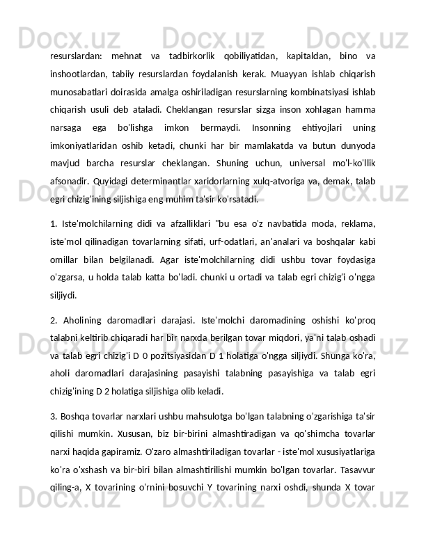 resurslardan:   mehnat   va   tadbirkorlik   qobiliyatidan,   kapitaldan,   bino   va
inshootlardan,   tabiiy   resurslardan   foydalanish   kerak.   Muayyan   ishlab   chiqarish
munosabatlari doirasida  amalga  oshiriladigan  resurslarning  kombinatsiyasi  ishlab
chiqarish   usuli   deb   ataladi.   Cheklangan   resurslar   sizga   inson   xohlagan   hamma
narsaga   ega   bo'lishga   imkon   bermaydi.   Insonning   ehtiyojlari   uning
imkoniyatlaridan   oshib   ketadi,   chunki   har   bir   mamlakatda   va   butun   dunyoda
mavjud   barcha   resurslar   cheklangan.   Shuning   uchun,   universal   mo'l-ko'llik
afsonadir.   Quyidagi   determinantlar   xaridorlarning   xulq-atvoriga   va,   demak,  talab
egri chizig'ining siljishiga eng muhim ta'sir ko'rsatadi. 
1.   Iste'molchilarning   didi   va   afzalliklari   "bu   esa   o'z   navbatida   moda,   reklama,
iste'mol   qilinadigan   tovarlarning   sifati,   urf-odatlari,   an'analari   va   boshqalar   kabi
omillar   bilan   belgilanadi.   Agar   iste'molchilarning   didi   ushbu   tovar   foydasiga
o'zgarsa,   u   holda  talab   katta   bo'ladi.   chunki   u   ortadi   va   talab   egri   chizig'i   o'ngga
siljiydi. 
2.   Aholining   daromadlari   darajasi.   Iste'molchi   daromadining   oshishi   ko'proq
talabni keltirib chiqaradi har bir narxda berilgan tovar miqdori, ya'ni talab oshadi
va talab  egri  chizig'i  D  0  pozitsiyasidan   D  1  holatiga  o'ngga siljiydi.   Shunga  ko'ra,
aholi   daromadlari   darajasining   pasayishi   talabning   pasayishiga   va   talab   egri
chizig'ining D 2 holatiga siljishiga olib keladi. 
3. Boshqa tovarlar narxlari ushbu mahsulotga bo'lgan talabning o'zgarishiga ta'sir
qilishi   mumkin.   Xususan,   biz   bir-birini   almashtiradigan   va   qo'shimcha   tovarlar
narxi haqida gapiramiz. O'zaro almashtiriladigan tovarlar - iste'mol xususiyatlariga
ko'ra   o'xshash   va   bir-biri   bilan   almashtirilishi   mumkin   bo'lgan   tovarlar.   Tasavvur
qiling-a,   X   tovarining   o'rnini   bosuvchi   Y   tovarining   narxi   oshdi,   shunda   X   tovar