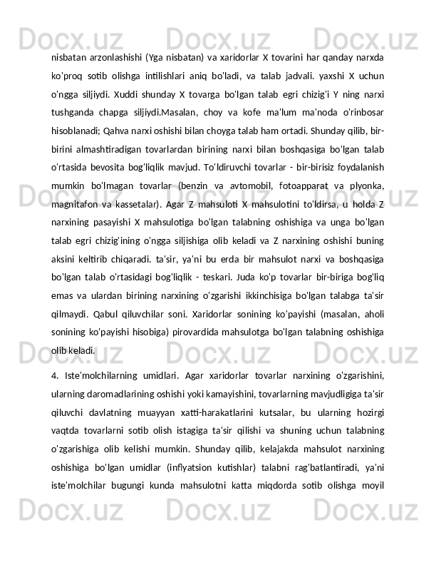 nisbatan   arzonlashishi   (Yga   nisbatan)   va   xaridorlar   X   tovarini   har   qanday   narxda
ko'proq   sotib   olishga   intilishlari   aniq   bo'ladi,   va   talab   jadvali.   yaxshi   X   uchun
o'ngga   siljiydi.   Xuddi   shunday   X   tovarga   bo'lgan   talab   egri   chizig'i   Y   ning   narxi
tushganda   chapga   siljiydi.Masalan,   choy   va   kofe   ma'lum   ma'noda   o'rinbosar
hisoblanadi; Qahva narxi oshishi bilan choyga talab ham ortadi. Shunday qilib, bir-
birini   almashtiradigan   tovarlardan   birining   narxi   bilan   boshqasiga   bo'lgan   talab
o'rtasida   bevosita   bog'liqlik   mavjud.   To'ldiruvchi   tovarlar   -   bir-birisiz   foydalanish
mumkin   bo'lmagan   tovarlar   (benzin   va   avtomobil,   fotoapparat   va   plyonka,
magnitafon   va   kassetalar).   Agar   Z   mahsuloti   X   mahsulotini   to'ldirsa,   u   holda   Z
narxining   pasayishi   X   mahsulotiga   bo'lgan   talabning   oshishiga   va   unga   bo'lgan
talab   egri   chizig'ining   o'ngga   siljishiga   olib   keladi   va   Z   narxining   oshishi   buning
aksini   keltirib   chiqaradi.   ta'sir,   ya'ni   bu   erda   bir   mahsulot   narxi   va   boshqasiga
bo'lgan   talab   o'rtasidagi   bog'liqlik   -   teskari.   Juda   ko'p   tovarlar   bir-biriga   bog'liq
emas   va   ulardan   birining   narxining   o'zgarishi   ikkinchisiga   bo'lgan   talabga   ta'sir
qilmaydi.   Qabul   qiluvchilar   soni.   Xaridorlar   sonining   ko'payishi   (masalan,   aholi
sonining  ko'payishi  hisobiga)  pirovardida  mahsulotga  bo'lgan   talabning  oshishiga
olib keladi. 
4.   Iste'molchilarning   umidlari.   Agar   xaridorlar   tovarlar   narxining   o'zgarishini,
ularning daromadlarining oshishi yoki kamayishini, tovarlarning mavjudligiga ta'sir
qiluvchi   davlatning   muayyan   xatti-harakatlarini   kutsalar,   bu   ularning   hozirgi
vaqtda   tovarlarni   sotib   olish   istagiga   ta'sir   qilishi   va   shuning   uchun   talabning
o'zgarishiga   olib   kelishi   mumkin.   Shunday   qilib,   kelajakda   mahsulot   narxining
oshishiga   bo'lgan   umidlar   (inflyatsion   kutishlar)   talabni   rag'batlantiradi,   ya'ni
iste'molchilar   bugungi   kunda   mahsulotni   katta   miqdorda   sotib   olishga   moyil 