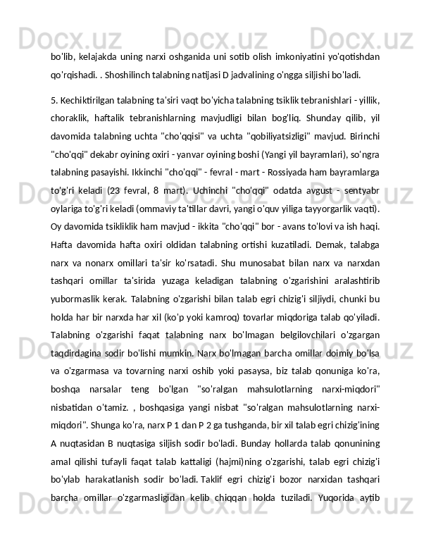 bo'lib,   kelajakda   uning   narxi   oshganida   uni   sotib   olish   imkoniyatini   yo'qotishdan
qo'rqishadi. . Shoshilinch talabning natijasi D jadvalining o'ngga siljishi bo'ladi. 
5. Kechiktirilgan talabning ta'siri vaqt bo'yicha talabning tsiklik tebranishlari - yillik,
choraklik,   haftalik   tebranishlarning   mavjudligi   bilan   bog'liq.   Shunday   qilib,   yil
davomida   talabning   uchta   "cho'qqisi"   va   uchta   "qobiliyatsizligi"   mavjud.   Birinchi
"cho'qqi" dekabr oyining oxiri - yanvar oyining boshi (Yangi yil bayramlari), so'ngra
talabning pasayishi. Ikkinchi "cho'qqi" - fevral - mart - Rossiyada ham bayramlarga
to'g'ri   keladi   (23   fevral,   8   mart).   Uchinchi   "cho'qqi"   odatda   avgust   -   sentyabr
oylariga to'g'ri keladi (ommaviy ta'tillar davri, yangi o'quv yiliga tayyorgarlik vaqti).
Oy davomida tsikliklik ham mavjud - ikkita "cho'qqi" bor - avans to'lovi va ish haqi.
Hafta   davomida   hafta   oxiri   oldidan   talabning   ortishi   kuzatiladi.   Demak,   talabga
narx   va   nonarx   omillari   ta'sir   ko'rsatadi.   Shu   munosabat   bilan   narx   va   narxdan
tashqari   omillar   ta'sirida   yuzaga   keladigan   talabning   o'zgarishini   aralashtirib
yubormaslik   kerak.   Talabning  o'zgarishi   bilan   talab   egri  chizig'i   siljiydi,   chunki   bu
holda har bir narxda har xil (ko'p yoki kamroq) tovarlar miqdoriga talab qo'yiladi.
Talabning   o'zgarishi   faqat   talabning   narx   bo'lmagan   belgilovchilari   o'zgargan
taqdirdagina  sodir bo'lishi mumkin. Narx bo'lmagan  barcha omillar doimiy bo'lsa
va   o'zgarmasa   va   tovarning   narxi   oshib   yoki   pasaysa,   biz   talab   qonuniga   ko'ra,
boshqa   narsalar   teng   bo'lgan   "so'ralgan   mahsulotlarning   narxi-miqdori"
nisbatidan   o'tamiz.   ,   boshqasiga   yangi   nisbat   "so'ralgan   mahsulotlarning   narxi-
miqdori". Shunga ko'ra, narx P 1 dan P 2 ga tushganda, bir xil talab egri chizig'ining
A   nuqtasidan   B   nuqtasiga   siljish   sodir   bo'ladi.   Bunday   hollarda   talab   qonunining
amal   qilishi   tufayli   faqat   talab   kattaligi   (hajmi)ning   o'zgarishi,   talab   egri   chizig'i
bo'ylab   harakatlanish   sodir   bo'ladi.   Taklif   egri   chizig'i   bozor   narxidan   tashqari
barcha   omillar   o'zgarmasligidan   kelib   chiqqan   holda   tuziladi.   Yuqorida   aytib 