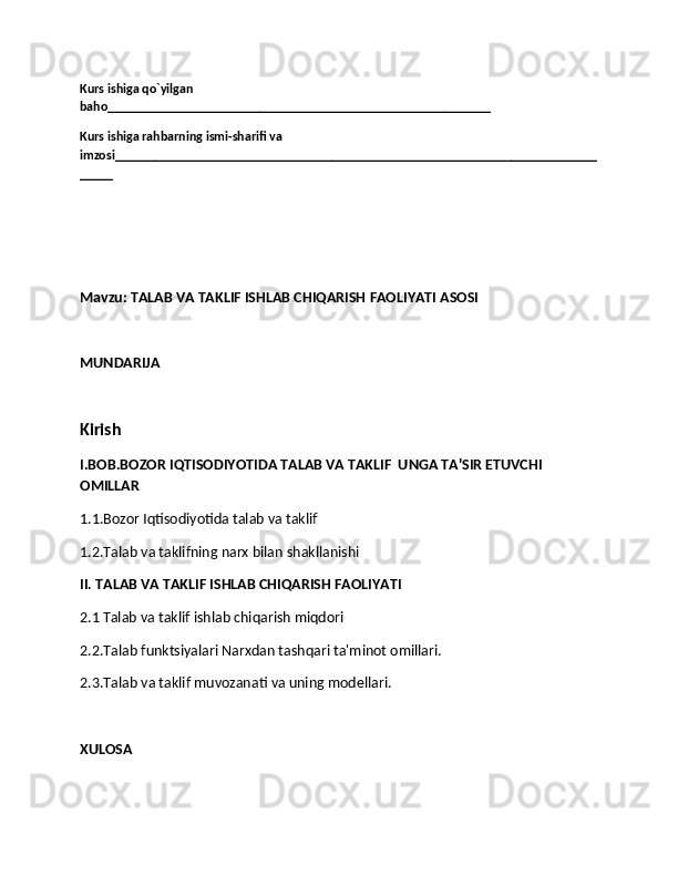 Kurs ishiga qo`yilgan 
baho__________________________________________________________
Kurs ishiga rahbarning ismi-sharifi va 
imzosi_________________________________________________________________________
_____
Mavzu: TALAB VA TAKLIF ISHLAB CHIQARISH FAOLIYATI ASOSI
MUNDARIJA
Kirish
I.BOB.BOZOR IQTISODIYOTIDA TALAB VA TAKLIF  UNGA TA'SIR ETUVCHI 
OMILLAR
1.1.Bozor Iqtisodiyotida talab va taklif
1.2.Talab va taklifning narx bilan shakllanishi
II. TALAB VA TAKLIF ISHLAB CHIQARISH FAOLIYATI
2.1 Talab va taklif ishlab chiqarish miqdori
2.2.Talab funktsiyalari Narxdan tashqari ta'minot omillari.
2.3.Talab va taklif muvozanati va uning modellari.
XULOSA 