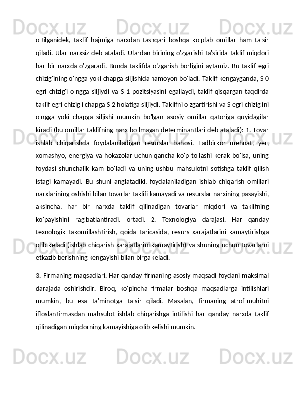 o'tilganidek,   taklif   hajmiga   narxdan   tashqari   boshqa   ko'plab   omillar   ham   ta'sir
qiladi.   Ular   narxsiz   deb   ataladi.  Ulardan   birining  o'zgarishi  ta'sirida  taklif   miqdori
har   bir  narxda  o'zgaradi.  Bunda  taklifda  o‘zgarish  borligini aytamiz.   Bu   taklif   egri
chizig'ining o'ngga yoki chapga siljishida namoyon bo'ladi. Taklif kengayganda, S 0
egri   chizig'i   o'ngga   siljiydi   va   S   1  pozitsiyasini   egallaydi,   taklif   qisqargan   taqdirda
taklif egri chizig'i chapga S 2 holatiga siljiydi. Taklifni o'zgartirishi va S egri chizig'ini
o'ngga   yoki   chapga   siljishi   mumkin   bo'lgan   asosiy   omillar   qatoriga   quyidagilar
kiradi (bu omillar taklifning narx bo'lmagan determinantlari deb ataladi): 1. Tovar
ishlab   chiqarishda   foydalaniladigan   resurslar   bahosi.   Tadbirkor   mehnat,   yer,
xomashyo,  energiya   va   hokazolar   uchun   qancha   ko'p   to'lashi   kerak   bo'lsa,  uning
foydasi   shunchalik   kam   bo'ladi   va   uning   ushbu   mahsulotni   sotishga   taklif   qilish
istagi   kamayadi.   Bu   shuni   anglatadiki,   foydalaniladigan   ishlab   chiqarish   omillari
narxlarining oshishi bilan tovarlar taklifi kamayadi va resurslar narxining pasayishi,
aksincha,   har   bir   narxda   taklif   qilinadigan   tovarlar   miqdori   va   taklifning
ko'payishini   rag'batlantiradi.   ortadi.   2.   Texnologiya   darajasi.   Har   qanday
texnologik   takomillashtirish,   qoida   tariqasida,   resurs   xarajatlarini   kamaytirishga
olib keladi (ishlab chiqarish xarajatlarini kamaytirish) va shuning uchun tovarlarni
etkazib berishning kengayishi bilan birga keladi. 
3. Firmaning maqsadlari. Har qanday firmaning asosiy maqsadi foydani maksimal
darajada   oshirishdir.   Biroq,   ko'pincha   firmalar   boshqa   maqsadlarga   intilishlari
mumkin,   bu   esa   ta'minotga   ta'sir   qiladi.   Masalan,   firmaning   atrof-muhitni
ifloslantirmasdan   mahsulot   ishlab   chiqarishga   intilishi   har   qanday   narxda   taklif
qilinadigan miqdorning kamayishiga olib kelishi mumkin.  