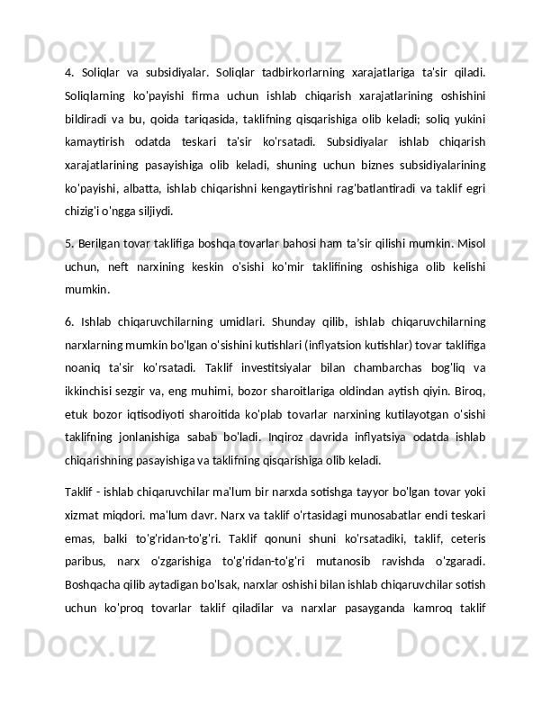 4.   Soliqlar   va   subsidiyalar.   Soliqlar   tadbirkorlarning   xarajatlariga   ta'sir   qiladi.
Soliqlarning   ko'payishi   firma   uchun   ishlab   chiqarish   xarajatlarining   oshishini
bildiradi   va   bu,   qoida   tariqasida,   taklifning   qisqarishiga   olib   keladi;   soliq   yukini
kamaytirish   odatda   teskari   ta'sir   ko'rsatadi.   Subsidiyalar   ishlab   chiqarish
xarajatlarining   pasayishiga   olib   keladi,   shuning   uchun   biznes   subsidiyalarining
ko'payishi,   albatta,   ishlab   chiqarishni   kengaytirishni   rag'batlantiradi   va   taklif   egri
chizig'i o'ngga siljiydi. 
5. Berilgan tovar taklifiga boshqa tovarlar bahosi ham ta’sir qilishi mumkin. Misol
uchun,   neft   narxining   keskin   o'sishi   ko'mir   taklifining   oshishiga   olib   kelishi
mumkin. 
6.   Ishlab   chiqaruvchilarning   umidlari.   Shunday   qilib,   ishlab   chiqaruvchilarning
narxlarning mumkin bo'lgan o'sishini kutishlari (inflyatsion kutishlar) tovar taklifiga
noaniq   ta'sir   ko'rsatadi.   Taklif   investitsiyalar   bilan   chambarchas   bog'liq   va
ikkinchisi  sezgir   va,   eng  muhimi,  bozor   sharoitlariga  oldindan   aytish   qiyin.   Biroq,
etuk   bozor   iqtisodiyoti   sharoitida   ko'plab   tovarlar   narxining   kutilayotgan   o'sishi
taklifning   jonlanishiga   sabab   bo'ladi.   Inqiroz   davrida   inflyatsiya   odatda   ishlab
chiqarishning pasayishiga va taklifning qisqarishiga olib keladi.
Taklif - ishlab chiqaruvchilar ma'lum bir narxda sotishga tayyor bo'lgan tovar yoki
xizmat miqdori. ma'lum davr. Narx va taklif o'rtasidagi munosabatlar endi teskari
emas,   balki   to'g'ridan-to'g'ri.   Taklif   qonuni   shuni   ko'rsatadiki,   taklif,   ceteris
paribus,   narx   o'zgarishiga   to'g'ridan-to'g'ri   mutanosib   ravishda   o'zgaradi.
Boshqacha qilib aytadigan bo'lsak, narxlar oshishi bilan ishlab chiqaruvchilar sotish
uchun   ko'proq   tovarlar   taklif   qiladilar   va   narxlar   pasayganda   kamroq   taklif 