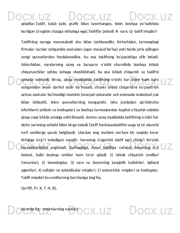 qiladilar.Taklif,   talab   kabi,   grafik   bilan   tasvirlangan,   lekin   boshqa   yo'nalishda
burilgan (o'ngdan chapga nishabga ega).Takliflar jadvali: R- narx; Q- taklif miqdori
Taklifning   narxga   munosabati   shu   bilan   izohlanadiki,   birinchidan,   tarmoqdagi
firmalar narxlar oshganida zaxiradan (agar mavjud bo'lsa) yoki tezda joriy qilingan
yangi   quvvatlardan   foydalanadilar,   bu   esa   taklifning   ko'payishiga   olib   keladi.
Ikkinchidan,   narxlarning   uzoq   va   barqaror   o'sishi   sharoitida   boshqa   ishlab
chiqaruvchilar   ushbu   sohaga   shoshilishadi,   bu   esa   ishlab   chiqarish   va   taklifni
yanada   oshiradi.   Biroq,   qisqa   muddatda   taklifning   o'sishi   har   doim   ham   narx
oshganidan   keyin   darhol   sodir   bo'lmaydi,   chunki   ishlab   chiqarishni   ko'paytirish
uchun zaxiralar bo'lmasligi mumkin (mavjud uskunalar uch smenada maksimal yuk
bilan   ishlaydi),   lekin   quvvatlarning   kengayishi.   (shu   jumladan   qo'shimcha
ishchilarni yollash va boshqalar) va boshqa tarmoqlardan kapital o'tkazish odatda
qisqa vaqt ichida amalga oshirilmaydi. Ammo uzoq muddatda taklifning o'sishi har
doim narxning oshishi bilan birga keladi.Taklif funksiyasitaklifni unga ta’sir etuvchi
turli   omillarga   qarab   belgilaydi.   Ulardan   eng   muhimi   ma'lum   bir   vaqtda   tovar
birligiga   to'g'ri   keladigan   narxdir.   Narxning   o'zgarishi   taklif   egri   chizig'i   bo'ylab
harakatlanishini   anglatadi.   Darhaqiqat,   tovar   taklifiga   nafaqat   tovarning   o'zi
bahosi,   balki   boshqa   omillar   ham   ta'sir   qiladi:   1)   ishlab   chiqarish   omillari
(resurslar),   2)   texnologiya,   3)   narx   va   bozorning   tanqislik   kutishlari.   iqtisod
agentlari, 4) soliqlar va subsidiyalar miqdori, 5) sotuvchilar miqdori va boshqalar.
Taklif miqdori bu omillarning barchasiga bog'liq.
Qs=f(P, Pr, K, T, N, B),
bu erda Rg - resurslarning narxlari; 