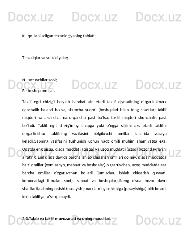K - qo'llaniladigan texnologiyaning tabiati;
T - soliqlar va subsidiyalar;
N - sotuvchilar soni;
B - boshqa omillar.
Taklif   egri   chizig'i   bo'ylab   harakat   aks   etadi   taklif   qiymatining   o'zgarishi:narx
qanchalik   baland   bo'lsa,   shuncha   yuqori   (boshqalari   bilan   teng   shartlar)   taklif
miqdori   va   aksincha,   narx   qancha   past   bo'lsa,   taklif   miqdori   shunchalik   past
bo'ladi.   Taklif   egri   chizig'ining   chapga   yoki   o'ngga   siljishi   aks   etadi   taklifni
o'zgartirish:u   taklifning   vazifasini   belgilovchi   omillar   ta'sirida   yuzaga
keladi.Gapning   vazifasini   tushunish   uchun   vaqt   omili   muhim   ahamiyatga   ega.
Odatda eng qisqa, qisqa muddatli (qisqa) va uzoq muddatli (uzoq) bozor davrlarini
ajrating. Eng qisqa davrda barcha ishlab chiqarish omillari doimiy, qisqa muddatda
ba'zi omillar (xom ashyo, mehnat va boshqalar) o'zgaruvchan, uzoq muddatda esa
barcha   omillar   o'zgaruvchan   bo'ladi   (jumladan,   ishlab   chiqarish   quvvati,
korxonadagi   firmalar   soni).   sanoat   va   boshqalar).INeng   qisqa   bozor   davri
shartlaritalabning o'sishi (pasayishi) narxlarning oshishiga (pasayishiga) olib keladi,
lekin taklifga ta'sir qilmaydi.  
2.3.Talab va taklif muvozanati va uning modellari. 
