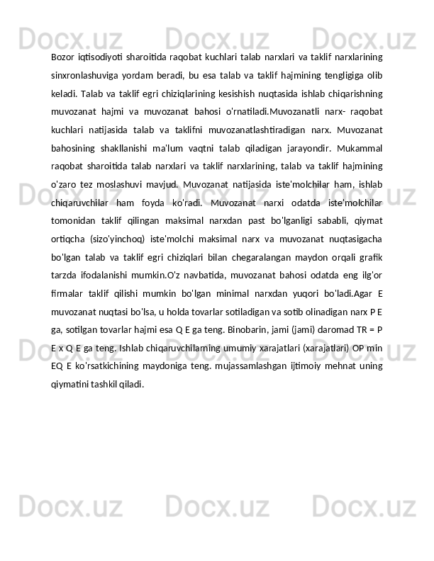 Bozor   iqtisodiyoti   sharoitida   raqobat   kuchlari   talab   narxlari   va   taklif   narxlarining
sinxronlashuviga   yordam   beradi,   bu   esa   talab   va   taklif   hajmining   tengligiga   olib
keladi.   Talab   va   taklif   egri   chiziqlarining   kesishish   nuqtasida   ishlab   chiqarishning
muvozanat   hajmi   va   muvozanat   bahosi   o'rnatiladi.Muvozanatli   narx-   raqobat
kuchlari   natijasida   talab   va   taklifni   muvozanatlashtiradigan   narx.   Muvozanat
bahosining   shakllanishi   ma'lum   vaqtni   talab   qiladigan   jarayondir.   Mukammal
raqobat   sharoitida   talab   narxlari   va   taklif   narxlarining,   talab   va   taklif   hajmining
o'zaro   tez   moslashuvi   mavjud.   Muvozanat   natijasida   iste'molchilar   ham,   ishlab
chiqaruvchilar   ham   foyda   ko'radi.   Muvozanat   narxi   odatda   iste'molchilar
tomonidan   taklif   qilingan   maksimal   narxdan   past   bo'lganligi   sababli,   qiymat
ortiqcha   (sizo'yinchoq)   iste'molchi   maksimal   narx   va   muvozanat   nuqtasigacha
bo'lgan   talab   va   taklif   egri   chiziqlari   bilan   chegaralangan   maydon   orqali   grafik
tarzda   ifodalanishi   mumkin.O'z   navbatida,   muvozanat   bahosi   odatda   eng   ilg'or
firmalar   taklif   qilishi   mumkin   bo'lgan   minimal   narxdan   yuqori   bo'ladi.Agar   E
muvozanat nuqtasi bo'lsa, u holda tovarlar sotiladigan va sotib olinadigan narx P E
ga, sotilgan tovarlar hajmi esa Q E ga teng. Binobarin, jami (jami) daromad TR = P
E x Q E ga teng. Ishlab chiqaruvchilarning umumiy xarajatlari (xarajatlari) OP min
EQ   E   ko'rsatkichining   maydoniga   teng.   mujassamlashgan   ijtimoiy   mehnat   uning
qiymatini tashkil qiladi. 