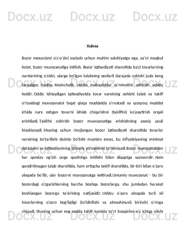 Xulosa
Bozor   mexanizmi   o'z-o'zini   sozlash   uchun   muhim   salohiyatga   ega,   ya'ni   maqbul
holat, bozor muvozanatiga intilish.   Bozor iqtisodiyoti sharoitida ba'zi tovarlarning
narxlarining   o'sishi,   ularga   bo'lgan   talabning   sezilarli   darajada   oshishi   juda   keng
tarqalgan   hodisa.   Keyinchalik   ushbu   mahsulotlar   ta'minotini   oshirish   odatiy
holdir.   Oddiy   ishlaydigan   iqtisodiyotda   tovar   narxining   oshishi   talab   va   taklif
o'rtasidagi   muvozanatni   faqat   qisqa   muddatda   o'rnatadi   va   uzoqroq   muddat
ichida   narx   oshgan   tovarni   ishlab   chiqarishni   (taklifini)   ko'paytirish   orqali
erishiladi.   Taklifni   oshirish   bozor   muvozanatiga   erishishning   asosiy   usuli
hisoblanadi.   Shuning   uchun   rivojlangan   bozor   iqtisodiyoti   sharoitida   tovarlar
narxining   ko'tarilishi   doimiy   bo'lishi   mumkin   emas,   bu   inflyatsiyaning   minimal
darajasini va iqtisodiyotning ijtimoiy yo'nalishini ta'minlaydi.Bozor muvozanatdan
har   qanday   og'ish   unga   qaytishga   intilishi   bilan   diqqatga   sazovordir.   Ham
qondirilmagan talab sharoitida, ham ortiqcha taklif sharoitida, bir-biri bilan o'zaro
aloqada   bo'lib,   ular   bozorni   muvozanatga   keltiradi.Umumiy   muvozanat   -   bu   bir
bozordagi   o'zgarishlarning   barcha   boshqa   bozorlarga,   shu   jumladan   harakat
boshlangan   bozorga   ta'sirining   natijasidir.   Ushbu   o'zaro   aloqada   turli   xil
tovarlarning   o'zaro   bog'liqligi   (to'ldirilishi   va   almashinuvi)   birinchi   o'ringa
chiqadi.   Shuning   uchun   eng   sodda   tahlil   kamida   to'rt   bosqichni   o'z   ichiga   olishi 
