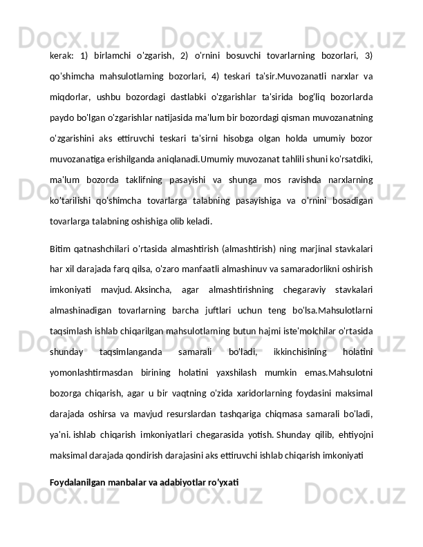 kerak:   1)   birlamchi   o'zgarish,   2)   o'rnini   bosuvchi   tovarlarning   bozorlari,   3)
qo'shimcha   mahsulotlarning   bozorlari,   4)   teskari   ta'sir.Muvozanatli   narxlar   va
miqdorlar,   ushbu   bozordagi   dastlabki   o'zgarishlar   ta'sirida   bog'liq   bozorlarda
paydo bo'lgan o'zgarishlar natijasida ma'lum bir bozordagi qisman muvozanatning
o'zgarishini   aks   ettiruvchi   teskari   ta'sirni   hisobga   olgan   holda   umumiy   bozor
muvozanatiga erishilganda aniqlanadi.Umumiy muvozanat tahlili shuni ko'rsatdiki,
ma'lum   bozorda   taklifning   pasayishi   va   shunga   mos   ravishda   narxlarning
ko'tarilishi   qo'shimcha   tovarlarga   talabning   pasayishiga   va   o'rnini   bosadigan
tovarlarga talabning oshishiga olib keladi.
Bitim   qatnashchilari   o'rtasida   almashtirish   (almashtirish)   ning   marjinal   stavkalari
har xil darajada farq qilsa, o'zaro manfaatli almashinuv va samaradorlikni oshirish
imkoniyati   mavjud.   Aksincha,   agar   almashtirishning   chegaraviy   stavkalari
almashinadigan   tovarlarning   barcha   juftlari   uchun   teng   bo'lsa.Mahsulotlarni
taqsimlash ishlab chiqarilgan mahsulotlarning butun hajmi iste'molchilar o'rtasida
shunday   taqsimlanganda   samarali   bo'ladi,   ikkinchisining   holatini
yomonlashtirmasdan   birining   holatini   yaxshilash   mumkin   emas.Mahsulotni
bozorga   chiqarish,   agar   u   bir   vaqtning   o'zida   xaridorlarning   foydasini   maksimal
darajada   oshirsa   va   mavjud   resurslardan   tashqariga   chiqmasa   samarali   bo'ladi,
ya'ni.   ishlab   chiqarish   imkoniyatlari   chegarasida   yotish.   Shunday   qilib,   ehtiyojni
maksimal darajada qondirish darajasini aks ettiruvchi ishlab chiqarish imkoniyati 
Foydalanilgan manbalar va adabiyotlar ro'yxati 