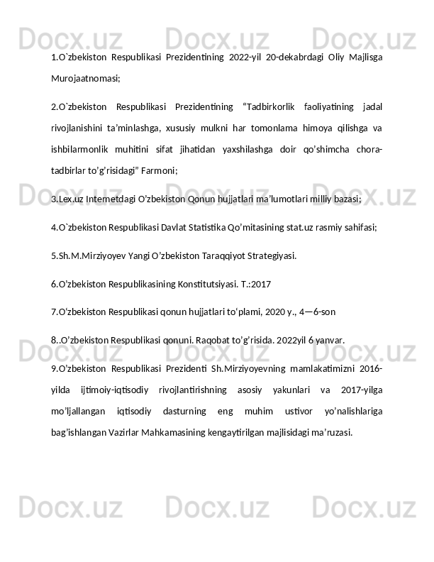 1.O`zbekiston   Respublikasi   Prezidentining   2022-yil   20-dekabrdagi   Oliy   Majlisga
Murojaatnomasi;
2.O`zbekiston   Respublikasi   Prezidentining   “Tadbirkorlik   faoliyatining   jadal
rivojlanishini   ta’minlashga,   xususiy   mulkni   har   tomonlama   himoya   qilishga   va
ishbilarmonlik   muhitini   sifat   jihatidan   yaxshilashga   doir   qo’shimcha   chora-
tadbirlar to’g’risidagi” Farmoni;
3.Lex.uz Internetdagi O’zbekiston Qonun   hujjatlari maʼlumotlari milliy bazasi; 
4.O`zbekiston Respublikasi Davlat Statistika Qo’mitasining stat.uz rasmiy sahifasi;
5.Sh.M.Mirziyoyev Yangi O’zbekiston Taraqqiyot Strategiyasi. 
6.O’zbekiston Respublikasining Konstitutsiyasi. T.:2017 
7.O‘zbekiston Respublikasi qonun hujjatlari to‘plami, 2020 y., 4—6-son
8..O’zbekiston Respublikasi qonuni. Raqobat to’g’risida. 2022yil 6 yanvar.
9.O’zbekiston   Respublikasi   Prezidenti   Sh.Mirziyoyevning   mamlakatimizni   2016-
yilda   ijtimoiy-iqtisodiy   rivojlantirishning   asosiy   yakunlari   va   2017-yilga
mo’ljallangan   iqtisodiy   dasturning   eng   muhim   ustivor   yo’nalishlariga
bag’ishlangan Vazirlar Mahkamasining kengaytirilgan majlisidagi ma’ruzasi.  