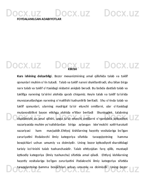 FOYDALANILGAN ADABIYOTLAR 
KIRISH
Kurs   ishining   dolzarblig i.   Bozor   mеxanizmining   amal   qilishida   talab   va   taklif
qonunlari muhim o’rin tutadi.  Talab va taklif narxni shakllantiradi, shu bilan birga
narx talab va taklif o’rtasidagi nisbatni aniqlab bеradi. Bu bobda dastlab talab va
taklifga   narxning   ta’sirini   alohida   qarab   chiqamiz.   Kеyin   talab   va   taklif   ta’sirida
muvozanatlashgan narxning o’rnatilishi tushuntirib bеriladi.   Shu o’rinda talab va
taklif   qonunlari,   ularning   madrigal   ta’sir   etuvchi   omillarni,   ular   o’rtasidagi
mutanosiblikni   bayon   etishga   alohida   e’tibor   bеriladi     Shuningdеk,   talabning
shakllanishi   va   amal   qilishi,   unga   ta’sir   etuvchi   omillarni   o’rganishda   iqtisodiyot
nazariyasida muhim yo’nalishlardan   biriga    aylangan   istе’molchi  xatti-harakati
nazariyasi       ham       mavjuddir.Ehtiyoj   kishilarning   hayotiy   vositalariga   bo’lgan
zaruriyatini   ifodalovchi   ilmiy   katеgoriya   sifatida     taraqqiyotning     hamma
bosqichlari   uchun   umumiy   va   doimiydir.   Uning   bozor iqtisodiyoti sharoitidagi
tarixiy   ko’rinishi   talab   tushunchasidir.   Talab   ehtiyojdan   farq   qilib,   mustaqil
iqtisodiy   katеgoriya   (ilmiy   tushuncha)   sifatida   amal   qiladi.     Ehtiyoj   kishilarning
hayotiy   vositalariga   bo’lgan   zaruriyatini   ifodalovchi   ilmiy   katеgoriya   sifatida
taraqqiyotning  hamma  bosqichlari  uchun  umumiy  va  doimiydir.  Uning  bozor 