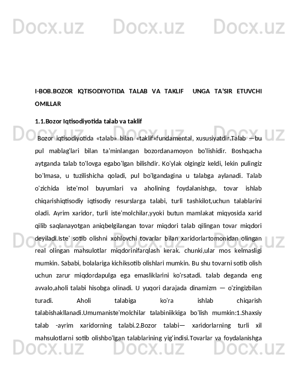 I-BOB.BOZOR   IQTISODIYOTIDA   TALAB   VA   TAKLIF     UNGA   TA'SIR   ETUVCHI
OMILLAR
1.1.Bozor Iqtisodiyotida talab va taklif
  Bozor   iqtisodiyotida   «talab»   bilan   «taklif»fundamental,   xususiyatdir.Talab   —bu
pul   mablag'lari   bilan   ta'minlangan   bozordanamoyon   bo'lishidir.   Boshqacha
aytganda   talab   to'lovga   egabo'lgan   bilishdir.   Ko'ylak   olgingiz   keldi,   lekin   pulingiz
bo'lmasa,   u   tuzilishicha   qoladi,   pul   bo'lgandagina   u   talabga   aylanadi.   Talab
o'zichida   iste'mol   buyumlari   va   aholining   foydalanishga,   tovar   ishlab
chiqarishiqtisodiy   iqtisodiy   resurslarga   talabi,   turli   tashkilot,uchun   talablarini
oladi.   Ayrim   xaridor,   turli   iste'molchilar,yyoki   butun   mamlakat   miqyosida   xarid
qilib   saqlanayotgan   aniqbelgilangan   tovar   miqdori   talab   qilingan   tovar   miqdori
deyiladi.Iste'   sotib   olishni   xohlovchi   tovarlar   bilan   xaridorlartomonidan   olingan
real   olingan   mahsulotlar   miqdorinifarqlash   kerak.   chunki,ular   mos   kelmasligi
mumkin. Sababi, bolalariga kichiksotib olishlari mumkin. Bu shu tovarni sotib olish
uchun   zarur   miqdordapulga   ega   emasliklarini   ko'rsatadi.   talab   deganda   eng
avvalo,aholi   talabi   hisobga   olinadi.   U   yuqori   darajada   dinamizm   —   o'zingizbilan
turadi.   Aholi   talabiga   ko'ra   ishlab   chiqarish
talabishakllanadi.Umumaniste'molchilar   talabiniikkiga   bo'lish   mumkin:1.Shaxsiy
talab   -ayrim   xaridorning   talabi.2.Bozor   talabi—   xaridorlarning   turli   xil
mahsulotlarni   sotib   olishbo'lgan   talablarining   yig'indisi.Tovarlar   va   foydalanishga 