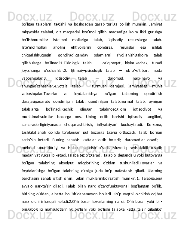 bo'lgan   talablarni   tegishli   va   boshqadan   qarab   turliga   bo'lish   mumkin.   Jamiyat
miqyosida   talabni,   o'z   maqsadni   iste'mol   qilish   maqsadiga   ko'ra   ikki   guruhga
bo'lishmumkin:   iste'mol   mollariga   talab,   iqtisodiy   resurslarga   talab.
Iste'molmollari   aholini   ehtiyojlarini   qondirsa,   resurslar   esa   ishlab
chiqarishhuquqini   qondiradi.qanday   odamlarni   rivojlanishigako'ra   talab
qilishularga   bo'linadi:1.Fiziologik   talab   —   oziq-ovqat,   kiyim-kechak,   turadi
joy,shunga   o'xshashlar.2.   Ijtimoiy-psixologik   talab   —   obro'-e'tibor,   moda
vaboshqalar.3.   Iqtisodiy   talab   —   daromad,   narx-navo   va
shungao'xshashlar.4.Sotsial   talab   —   turmush   darajasi,   jamiyatdagi   muhit
vaboshqalar.Tovarlar   va   foydalanishga   bo'lgan   talabning   qondirilish
darajasigaqarab:   qondirilgan   talab,   qondirilgan   talab,normal   talab,   aynigan
talablarga   bo'linadi.Kechik   olingan   talabnosog'lom   iqtisodiyot   va
muhitimahsulotlar   bozorga   xos.   Uning   ortib   borishi   iqtisodiy   tanglikni,
samaradorliginiyanada   chuqurlashtirish,   inflyatsiyani   kuchaytiradi.   Korxona,
tashkilot,aholi   qo'lida   to'plangan   pul   bozorga   tazyiq   o'tkazadi.   Talab   borgan
sario'sib   ketadi.   Buning   sababi:—kattalar   o'sib   boradi;—daromadlar   o'sadi;—
mehnat   unumdorligi   va   ishlab   chiqarish   o'sadi.   Muvofiq   ravishtaklif   o'sadi;
madaniyat yuksalib ketadi.Talaba tez o'zgaradi. Talab o' deganda u yoki butovarga
bo'lgan   talabning   absolyut   miqdorining   o'zidan   tushuniladi.Tovarlar   va
foydalanishga   bo'lgan   talabning   o'rniga   juda   ko'p   nafasta'sir   qiladi.   Ularning
barchasini   sanab   o'tish   qiyin.   Lekin   mulklariniko'rsatish   mumkin.1.   Talabga,eng
avvalo   narxta'sir   qiladi.   Talab   bilan   narx   o'zarofunktsyonal   bog'langan   bo'lib,
birining   o'zidan,   albatta   bo'lishidanamoyon   bo'ladi.   Ko'p   vaqtni   o'chirish-oqibat
narx   o'chirishorqali   keladi.2.O'rinbosar   tovarlarning   narxi.   Oʻrinbosar   yoki   bir-
birigabog'liq   mahsulotlarning   bo'lishi   yoki   bo'lishi   talabga   katta   ta'sir   qiladiko' 