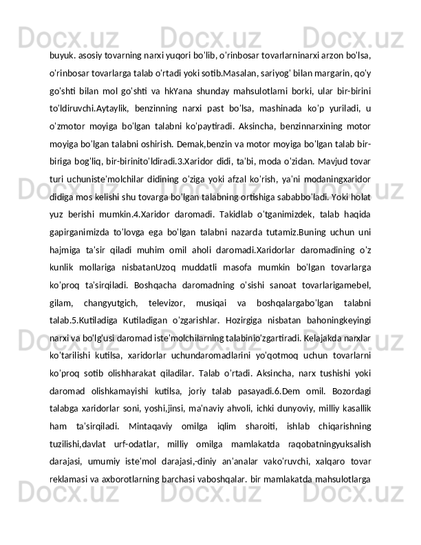 buyuk. asosiy tovarning narxi yuqori bo'lib, o'rinbosar tovarlarninarxi arzon bo'lsa,
o'rinbosar tovarlarga talab o'rtadi yoki sotib.Masalan, sariyog' bilan margarin, qo'y
go'shti   bilan   mol   go'shti   va   hkYana   shunday   mahsulotlarni   borki,   ular   bir-birini
to'ldiruvchi.Aytaylik,   benzinning   narxi   past   bo'lsa,   mashinada   ko'p   yuriladi,   u
o'zmotor   moyiga   bo'lgan   talabni   ko'paytiradi.   Aksincha,   benzinnarxining   motor
moyiga bo'lgan talabni oshirish. Demak,benzin va motor moyiga bo'lgan talab bir-
biriga bog'liq, bir-birinito'ldiradi.3.Xaridor didi, ta'bi, moda o'zidan. Mavjud  tovar
turi   uchuniste'molchilar   didining   o'ziga   yoki   afzal   ko'rish,   ya'ni   modaningxaridor
didiga mos kelishi shu tovarga bo'lgan talabning ortishiga sababbo'ladi. Yoki holat
yuz   berishi   mumkin.4.Xaridor   daromadi.   Takidlab   o'tganimizdek,   talab   haqida
gapirganimizda   to'lovga   ega   bo'lgan   talabni   nazarda   tutamiz.Buning   uchun   uni
hajmiga   ta'sir   qiladi   muhim   omil   aholi   daromadi.Xaridorlar   daromadining   o'z
kunlik   mollariga   nisbatanUzoq   muddatli   masofa   mumkin   bo'lgan   tovarlarga
ko'proq   ta'sirqiladi.   Boshqacha   daromadning   o'sishi   sanoat   tovarlarigamebel,
gilam,   changyutgich,   televizor,   musiqai   va   boshqalargabo'lgan   talabni
talab.5.Kutiladiga   Kutiladigan   o'zgarishlar.   Hozirgiga   nisbatan   bahoningkeyingi
narxi va bo'lg'usi daromad iste'molchilarning talabinio'zgartiradi. Kelajakda narxlar
ko'tarilishi   kutilsa,   xaridorlar   uchundaromadlarini   yo'qotmoq   uchun   tovarlarni
ko'proq   sotib   olishharakat   qiladilar.   Talab   o'rtadi.   Aksincha,   narx   tushishi   yoki
daromad   olishkamayishi   kutilsa,   joriy   talab   pasayadi.6.Dem   omil.   Bozordagi
talabga   xaridorlar   soni,   yoshi,jinsi,   ma'naviy   ahvoli,   ichki   dunyoviy,   milliy   kasallik
ham   ta'sirqiladi.   Mintaqaviy   omilga   iqlim   sharoiti,   ishlab   chiqarishning
tuzilishi,davlat   urf-odatlar,   milliy   omilga   mamlakatda   raqobatningyuksalish
darajasi,   umumiy   iste'mol   darajasi,-diniy   an'analar   vako'ruvchi,   xalqaro   tovar
reklamasi va axborotlarning barchasi vaboshqalar. bir mamlakatda mahsulotlarga 