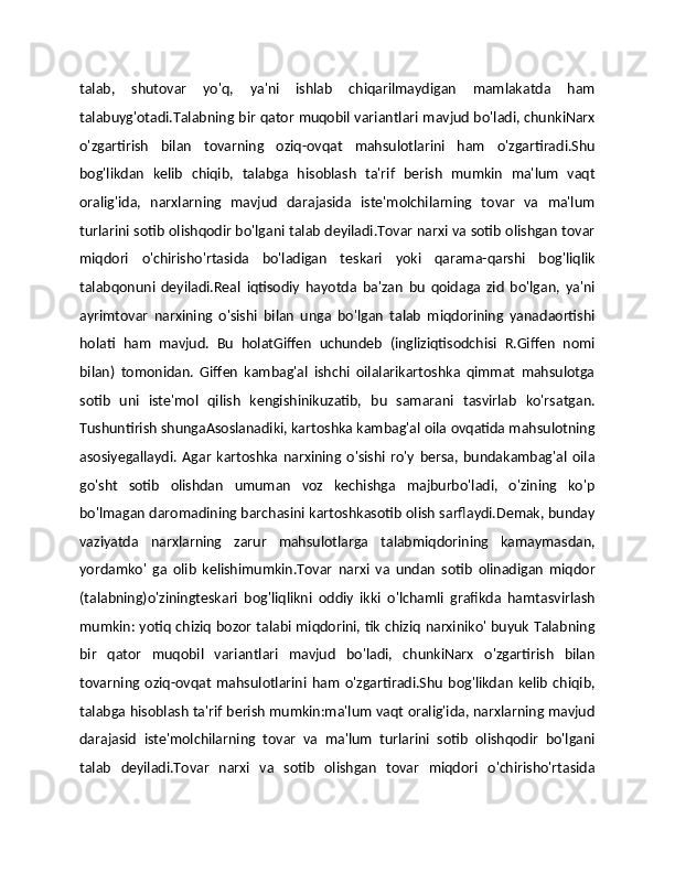 talab,   shutovar   yo'q,   ya'ni   ishlab   chiqarilmaydigan   mamlakatda   ham
talabuyg'otadi.Talabning bir qator muqobil variantlari mavjud bo'ladi, chunkiNarx
o'zgartirish   bilan   tovarning   oziq-ovqat   mahsulotlarini   ham   o'zgartiradi.Shu
bog'likdan   kelib   chiqib,   talabga   hisoblash   ta'rif   berish   mumkin   ma'lum   vaqt
oralig'ida,   narxlarning   mavjud   darajasida   iste'molchilarning   tovar   va   ma'lum
turlarini sotib olishqodir bo'lgani talab deyiladi.Tovar narxi va sotib olishgan tovar
miqdori   o'chirisho'rtasida   bo'ladigan   teskari   yoki   qarama-qarshi   bog'liqlik
talabqonuni   deyiladi.Real   iqtisodiy   hayotda   ba'zan   bu   qoidaga   zid   bo'lgan,   ya'ni
ayrimtovar   narxining   o'sishi   bilan   unga   bo'lgan   talab   miqdorining   yanadaortishi
holati   ham   mavjud.   Bu   holatGiffen   uchundeb   (ingliziqtisodchisi   R.Giffen   nomi
bilan)   tomonidan.   Giffen   kambag'al   ishchi   oilalarikartoshka   qimmat   mahsulotga
sotib   uni   iste'mol   qilish   kengishinikuzatib,   bu   samarani   tasvirlab   ko'rsatgan.
Tushuntirish shungaAsoslanadiki, kartoshka kambag'al oila ovqatida mahsulotning
asosiyegallaydi.   Agar   kartoshka   narxining   o'sishi   ro'y   bersa,   bundakambag'al   oila
go'sht   sotib   olishdan   umuman   voz   kechishga   majburbo'ladi,   o'zining   ko'p
bo'lmagan daromadining barchasini kartoshkasotib olish sarflaydi.Demak, bunday
vaziyatda   narxlarning   zarur   mahsulotlarga   talabmiqdorining   kamaymasdan,
yordamko'   ga   olib   kelishimumkin.Tovar   narxi   va   undan   sotib   olinadigan   miqdor
(talabning)o'ziningteskari   bog'liqlikni   oddiy   ikki   o'lchamli   grafikda   hamtasvirlash
mumkin: yotiq chiziq bozor talabi miqdorini, tik chiziq narxiniko' buyuk Talabning
bir   qator   muqobil   variantlari   mavjud   bo'ladi,   chunkiNarx   o'zgartirish   bilan
tovarning   oziq-ovqat   mahsulotlarini   ham   o'zgartiradi.Shu   bog'likdan   kelib   chiqib,
talabga hisoblash ta'rif berish mumkin:ma'lum vaqt oralig'ida, narxlarning mavjud
darajasid   iste'molchilarning   tovar   va   ma'lum   turlarini   sotib   olishqodir   bo'lgani
talab   deyiladi.Tovar   narxi   va   sotib   olishgan   tovar   miqdori   o'chirisho'rtasida 