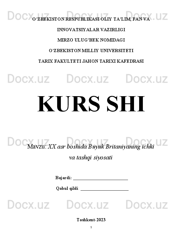 O’ZBEKISTON RESPUBLIKASI OLIY TA’LIM, FAN VA
INNOVATSIYALAR VAZIRLIGI
MIRZO ULUG’BEK NOMIDAGI
O’ZBEKISTON MILLIY UNIVERSITETI
TARIX FAKULTETI JAHON TARIXI KAFEDRASI
KURS SHI
Mavzu :  XX asr boshida Buyuk Britaniyaning ichki
va tashqi siyosati
 Bajardi:  ________________________
  Qabul qildi : _____________________
Toshkent-2023
1 