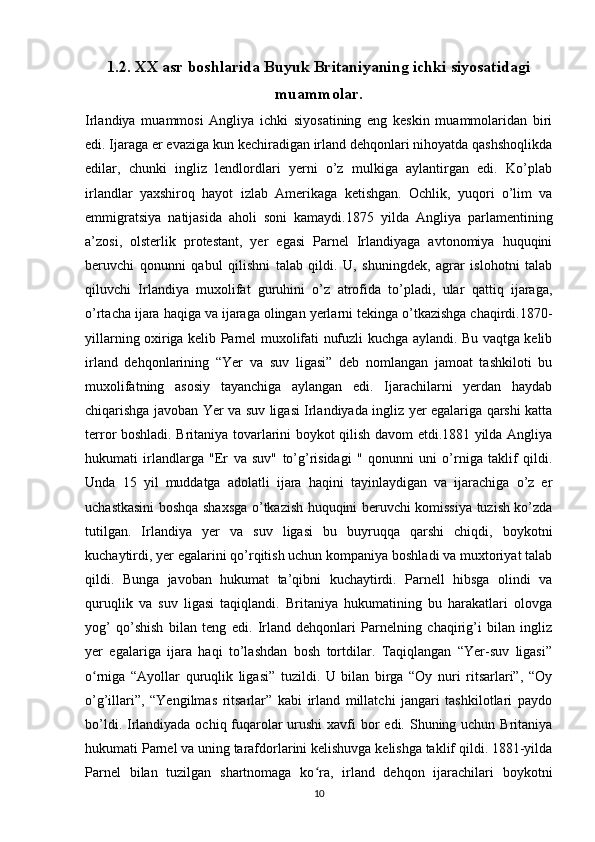 1.2.  XX asr boshlarida Buyuk Britaniyaning ichki siyosatidagi
muammolar.
Irlandiya   muammosi   Angliya   ichki   siyosatining   eng   keskin   muammolaridan   biri
edi. Ijaraga er evaziga kun kechiradigan irland dehqonlari nihoyatda qashshoqlikda
edilar,   chunki   ingliz   lendlordlari   yerni   o’z   mulkiga   aylantirgan   edi.   Ko’plab
irlandlar   yaxshiroq   hayot   izlab   Amerikaga   ketishgan.   Ochlik,   yuqori   o’lim   va
emmigratsiya   natijasida   aholi   soni   kamaydi.1875   yilda   Angliya   parlamentining
a’zosi,   olsterlik   protestant,   yer   egasi   Parnel   Irlandiyaga   avtonomiya   huquqini
beruvchi   qonunni   qabul   qilishni   talab   qildi.   U,   shuningdek,   agrar   islohotni   talab
qiluvchi   Irlandiya   muxolifat   guruhini   o’z   atrofida   to’pladi,   ular   qattiq   ijaraga,
o’rtacha ijara haqiga va ijaraga olingan yerlarni tekinga o’tkazishga chaqirdi.1870-
yillarning oxiriga kelib Parnel muxolifati nufuzli kuchga aylandi. Bu vaqtga kelib
irland   dehqonlarining   “Yer   va   suv   ligasi”   deb   nomlangan   jamoat   tashkiloti   bu
muxolifatning   asosiy   tayanchiga   aylangan   edi.   Ijarachilarni   yerdan   haydab
chiqarishga javoban Yer va suv ligasi Irlandiyada ingliz yer egalariga qarshi katta
terror boshladi. Britaniya tovarlarini boykot qilish davom etdi.1881 yilda Angliya
hukumati   irlandlarga   "Er   va   suv"   to’g’risidagi   "   qonunni   uni   o’rniga   taklif   qildi.
Unda   15   yil   muddatga   adolatli   ijara   haqini   tayinlaydigan   va   ijarachiga   o’z   er
uchastkasini boshqa shaxsga o’tkazish huquqini beruvchi komissiya tuzish ko’zda
tutilgan.   Irlandiya   yer   va   suv   ligasi   bu   buyruqqa   qarshi   chiqdi,   boykotni
kuchaytirdi, yer egalarini qo’rqitish uchun kompaniya boshladi va muxtoriyat talab
qildi.   Bunga   javoban   hukumat   ta’qibni   kuchaytirdi.   Parnell   hibsga   olindi   va
quruqlik   va   suv   ligasi   taqiqlandi.   Britaniya   hukumatining   bu   harakatlari   olovga
yog’   qo’shish   bilan   teng   edi.   Irland   dehqonlari   Parnelning   chaqirig’i   bilan   ingliz
yer   egalariga   ijara   haqi   to’lashdan   bosh   tortdilar.   Taqiqlangan   “Yer-suv   ligasi”
o rniga   “Ayollar   quruqlik   ligasi”   tuzildi.   U   bilan   birga   “Oy   nuri   ritsarlari”,   “Oyʻ
o’g’illari”,   “Yengilmas   ritsarlar”   kabi   irland   millatchi   jangari   tashkilotlari   paydo
bo’ldi. Irlandiyada ochiq fuqarolar  urushi  xavfi bor  edi. Shuning uchun Britaniya
hukumati Parnel va uning tarafdorlarini kelishuvga kelishga taklif qildi. 1881-yilda
Parnel   bilan   tuzilgan   shartnomaga   ko ra,   irland   dehqon   ijarachilari   boykotni	
ʻ
10 