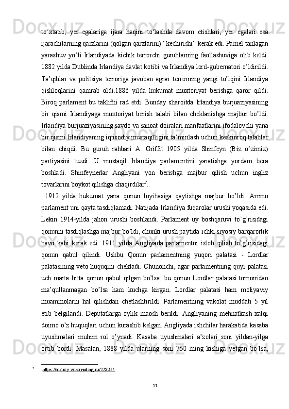 to xtatib,   yer   egalariga   ijara   haqini   to lashda   davom   etishlari,   yer   egalari   esaʻ ʻ
ijarachilarning qarzlarini (qolgan qarzlarini) “kechirishi” kerak edi. Parnel tanlagan
yarashuv   yo’li   Irlandiyada   kichik   terrorchi   guruhlarning   faollashuviga   olib   keldi.
1882 yilda Dublinda Irlandiya davlat kotibi va Irlandiya lord-gubernatori o’ldirildi.
Ta’qiblar   va   politsiya   terroriga   javoban   agrar   terrorning   yangi   to’lqini   Irlandiya
qishloqlarini   qamrab   oldi.1886   yilda   hukumat   muxtoriyat   berishga   qaror   qildi.
Biroq parlament  bu taklifni  rad etdi. Bunday sharoitda  Irlandiya burjuaziyasining
bir   qismi   Irlandiyaga   muxtoriyat   berish   talabi   bilan   cheklanishga   majbur   bo’ldi.
Irlandiya burjuaziyasining savdo va sanoat doiralari manfaatlarini ifodalovchi yana
bir qismi Irlandiyaning iqtisodiy mustaqilligini ta’minlash uchun keskinroq talablar
bilan   chiqdi.   Bu   guruh   rahbari   A.   Griffit   1905   yilda   Shinfeyn   (Biz   o’zimiz)
partiyasini   tuzdi.   U   mustaqil   Irlandiya   parlamentini   yaratishga   yordam   bera
boshladi.   Shinfeynerlar   Angliyani   yon   berishga   majbur   qilish   uchun   ingliz
tovarlarini boykot qilishga chaqirdilar 7
.
  1912   yilda   hukumat   yana   qonun   loyihasiga   qaytishga   majbur   bo’ldi.   Ammo
parlament uni qayta tasdiqlamadi. Natijada Irlandiya fuqarolar urushi yoqasida edi.
Lekin   1914-yilda   jahon   urushi   boshlandi.   Parlament   uy   boshqaruvi   to’g’risidagi
qonunni tasdiqlashga majbur bo’ldi, chunki urush paytida ichki siyosiy barqarorlik
havo   kabi   kerak   edi.   1911   yilda   Angliyada   parlamentni   isloh   qilish   to’g’risidagi
qonun   qabul   qilindi.   Ushbu   Qonun   parlamentning   yuqori   palatasi   -   Lordlar
palatasining veto huquqini chekladi. Chunonchi, agar parlamentning quyi palatasi
uch   marta   bitta   qonun   qabul   qilgan   bo’lsa,   bu   qonun   Lordlar   palatasi   tomonidan
ma’qullanmagan   bo’lsa   ham   kuchga   kirgan.   Lordlar   palatasi   ham   moliyaviy
muammolarni   hal   qilishdan   chetlashtirildi.   Parlamentning   vakolat   muddati   5   yil
etib   belgilandi.   Deputatlarga   oylik   maosh   berildi.   Angliyaning   mehnatkash   xalqi
doimo o’z huquqlari uchun kurashib kelgan. Angliyada ishchilar harakatida kasaba
uyushmalari   muhim   rol   o’ynadi.   Kasaba   uyushmalari   a’zolari   soni   yildan-yilga
ortib   bordi.   Masalan,   1888   yilda   ularning   soni   750   ming   kishiga   yetgan   bo’lsa,
7
  https://history.wikireading.ru/278254
11