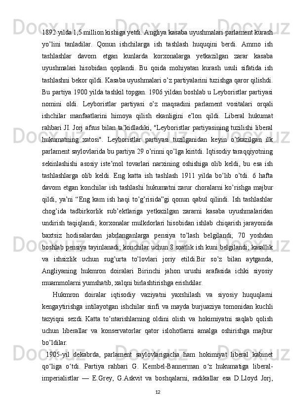 1892 yilda 1,5 million kishiga yetdi. Angliya kasaba uyushmalari parlament kurash
yo’lini   tanladilar.   Qonun   ishchilarga   ish   tashlash   huquqini   berdi.   Ammo   ish
tashlashlar   davom   etgan   kunlarda   korxonalarga   yetkazilgan   zarar   kasaba
uyushmalari   hisobidan   qoplandi.   Bu   qoida   mohiyatan   kurash   usuli   sifatida   ish
tashlashni bekor qildi. Kasaba uyushmalari o’z partiyalarini tuzishga qaror qilishdi.
Bu partiya 1900 yilda tashkil topgan. 1906 yildan boshlab u Leyboristlar partiyasi
nomini   oldi.   Leyboristlar   partiyasi   o’z   maqsadini   parlament   vositalari   orqali
ishchilar   manfaatlarini   himoya   qilish   ekanligini   e’lon   qildi.   Liberal   hukumat
rahbari JI. Jorj afsus bilan ta’kidladiki, "Leyboristlar partiyasining tuzilishi liberal
hukumatning   xatosi".   Leyboristlar   partiyasi   tuzilganidan   keyin   o’tkazilgan   ilk
parlament saylovlarida bu partiya 29 o’rinni qo’lga kiritdi. Iqtisodiy taraqqiyotning
sekinlashishi   asosiy   iste’mol   tovarlari   narxining   oshishiga   olib   keldi,   bu   esa   ish
tashlashlarga   olib   keldi.   Eng   katta   ish   tashlash   1911   yilda   bo’lib   o’tdi.   6   hafta
davom etgan konchilar ish tashlashi  hukumatni  zarur choralarni  ko’rishga  majbur
qildi,   ya’ni   “Eng   kam   ish   haqi   to’g’risida”gi   qonun   qabul   qilindi.   Ish   tashlashlar
chog’ida   tadbirkorlik   sub’ektlariga   yetkazilgan   zararni   kasaba   uyushmalaridan
undirish   taqiqlandi;   korxonalar   mulkdorlari   hisobidan   ishlab   chiqarish   jarayonida
baxtsiz   hodisalardan   jabrlanganlarga   pensiya   to’lash   belgilandi;   70   yoshdan
boshlab pensiya tayinlanadi; konchilar uchun 8 soatlik ish kuni belgilandi; kasallik
va   ishsizlik   uchun   sug’urta   to’lovlari   joriy   etildi.Bir   so’z   bilan   aytganda,
Angliyaning   hukmron   doiralari   Birinchi   jahon   urushi   arafasida   ichki   siyosiy
muammolarni yumshatib, xalqni birlashtirishga erishdilar.
    Hukmron   doiralar   iqtisodiy   vaziyatni   yaxshilash   va   siyosiy   huquqlarni
kengaytirishga   intilayotgan   ishchilar   sinfi   va   mayda   burjuaziya   tomonidan   kuchli
tazyiqni   sezdi.   Katta   to’ntarishlarning   oldini   olish   va   hokimiyatni   saqlab   qolish
uchun   liberallar   va   konservatorlar   qator   islohotlarni   amalga   oshirishga   majbur
bo’ldilar.
  1905-yil   dekabrda,   parlament   saylovlarigacha   ham   hokimiyat   liberal   kabinet
qo liga   o tdi.   Partiya   rahbari   G.   Kembel-Bannerman   o z   hukumatiga   liberal-ʻ ʻ ʻ
imperialistlar   —   E.Grey,   G.Askvit   va   boshqalarni,   radikallar   esa   D.Lloyd   Jorj,
12 