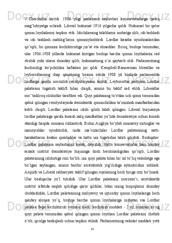 V.Cherchillni   kiritdi.   1906   yilgi   parlament   saylovlari   konservatorlarga   qattiq
mag’lubiyatga   uchradi.   Liberal   hukumat   1916   yilgacha   qoldi.   Hukumat   bir   qator
qonun loyihalarini taqdim etdi. Ishchilarning talablarini inobatga olib, ish tashlash
va   ish   tashlash   mablag’larini   qonuniylashtirdi.   Lordlar   kasaba   uyushmalaridan
qo’rqib,  bu   qonunni   kechiktirishga   jur’at   eta  olmadilar.   Biroq,   boshqa   tomondan,
ular   1906-1908   yillarda   hukumat   kiritgan   boshqa   barcha   qonun   loyihalarini   rad
etishdi   yoki   ularni   shunday   qilib,   hukumatning   o’zi   qaytarib   oldi.   Parlamentning
kuchsizligi   ko’pchilikni   hafsalasi   pir   qildi.   Kempbell-Bannerman   liberallar   va
leyboristlarning   chap   qanotining   bosimi   ostida   1908   yil   boshida   parlamentda
lordlarga   qarshi   norozilik   rezolyutsiyasini   kiritdi.   Leyboristlar   partiyasi   Lordlar
palatasini   tugatish   taklifi   bilan   chiqdi,   ammo   bu   taklif   rad   etildi.   Liberallar
mo’’tadilroq islohotlar tarafdori edi. Quyi palataning to’rtdan uch qismi tomonidan
qabul qilingan rezolyutsiyada demokratik qonunchilikni ta’minlash manfaatlaridan
kelib   chiqib,   Lordlar   palatasini   isloh   qilish   talab   qilingan.   Liberal   burjuaziya
lordlar palatasiga qarshi kurash xalq manfaatlari yo lida demokratiya uchun kurashʻ
ekanligi haqida ommani ruhlantirdi. Butun Angliya bo’ylab ommaviy mitinglar va
namoyishlar   uyushtirildi,   unda   ma’ruzachilar   Lordlar   palatasining   xatti-
harakatlarini   keskin   qoraladilar   va   hatto   uni   tugatishni   talab   qilishdi.   Boshqalar:
Lordlar   palatasini   saylashimiz   kerak,   deyishdi.   Hatto   konservatorlar   ham   bunday
arxaik   institut   demokratiya   hujumiga   dosh   berolmasligidan   qo’rqib,   Lordlar
palatasining islohotiga rozi bo’lib, uni quyi palata bilan bir xil to’liq vakolatga ega
bo’lgan   saylangan,   ammo   baribir   aristokratik   yig’ilishga   aylantirishni   xohladi.
Asquith va Liberal rahbariyati taklif qilingan rejalarning hech biriga rozi bo’lmadi.
Ular   boshqacha   yo’l   tutishdi.   Ular   Lordlar   palatasini   merosxo’r,   aristokratik
institut   sifatida   saqlab   qolishga   qaror   qildilar,   lekin   uning   huquqlarini   shunday
cheklashdiki, Lordlar palatasining moliyaviy va iqtisodiy qonun loyihalariga hech
qanday   aloqasi   yo’q,   boshqa   barcha   qonun   loyihalariga   nisbatan   esa   Lordlar
palatasi faqat kechiktirish vetosini oladi: kechikish muddati - 2 yil, shundan so’ng
quyi   palata   tomonidan   qabul   qilingan   qonun   loyihasi   Lordlar   palatasini   chetlab
o’tib, qirolga tasdiqlash uchun taqdim etiladi. Parlamentning vakolat muddati yetti
13 