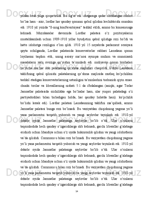 yildan   besh   yilga   qisqartirildi.   Bu   ilg’or   edi.   chegaraga   qadar   cheklangan   islohot
bo’lsa ham - axir, lordlar har qanday qonunni qabul qilishni kechiktirishi mumkin
edi. 1910 yil yozida "8-ning konferentsiyasi" tashkil etildi, ammo bu konsensusga
kelmadi.   Muzokaralar   davomida   Lordlar   palatasi   o’z   pozitsiyalarini
mustahkamlash   uchun   1909-1910   yillar   byudjetini   qabul   qilishga   rozi   bo’ldi   va
hatto   islohotga   roziligini   e’lon   qildi.   1910   yil   15   noyabrda   parlament   sessiyasi
qayta   ochilganda,   Lordlar   palatasida   konservatorlar   rahbari   Lansdaun   qonun
loyihasini   taqdim   etdi,   uning   asosiy   ma’nosi   ayniqsa   muhim   va   munozarali
masalalarni   xalq   ovoziga   qo’yishni   ta’minlash   edi.   moliyaviy   qonun   loyihalari
bo yicha   esa   har   ikki   palataning   qo shma   majlislari   chaqirildi.   Ushbu   Lansdaunʻ ʻ
taklifining   qabul   qilinishi   palatalarning   qo’shma   majlisida   mutlaq   ko’pchilikni
tashkil etadigan konservatorlarning ustunligini ta’minlashini tushunish qiyin emas.
chunki   torilar   va   liberallarning   nisbati   5:1   da   ifodalangan   (aniqki,   agar   Torlar
Jamoatlar   palatasida   ozchilikka   ega   bo’lsalar   ham,   ular   yuqori   palatadagi   o’z
partiyadoshlari   bilan   birlashgan   holda,   har   qanday   holatda   ham).   ko’pchilik
bo’lishi   kerak   edi).   Lordlar   palatasi   Lansdaunning   taklifini   ma’qulladi,   ammo
Jamoatlar   palatasi   bunga   rozi   bo’lmadi.   Bu   vaziyatdan   chiqishning   yagona   yo’li
yana   parlamentni   tarqatib   yuborish   va   yangi   saylovlar   tayinlash   edi.   1910-yil
dekabr   oyida   Jamoatlar   palatasiga   saylovlar   bo lib   o tdi.   Ular   o rinlarni	
ʻ ʻ ʻ
taqsimlashda hech qanday o zgarishlarga olib kelmadi, garchi liberallar g alabaga	
ʻ ʻ
erishish uchun Irlandiya uchun o z uyida hukmronlik qilishni va yangi islohotlarni	
ʻ
va da qilishdi. Commons u bilan rozi bo’lmadi. Bu vaziyatdan chiqishning yagona	
ʼ
yo’li yana parlamentni tarqatib yuborish va yangi saylovlar tayinlash edi. 1910-yil
dekabr   oyida   Jamoatlar   palatasiga   saylovlar   bo lib   o tdi.   Ular   o rinlarni	
ʻ ʻ ʻ
taqsimlashda hech qanday o zgarishlarga olib kelmadi, garchi liberallar g alabaga	
ʻ ʻ
erishish uchun Irlandiya uchun o z uyida hukmronlik qilishni va yangi islohotlarni	
ʻ
va da qilishdi. Commons u bilan rozi bo’lmadi. Bu vaziyatdan chiqishning yagona	
ʼ
yo’li yana parlamentni tarqatib yuborish va yangi saylovlar tayinlash edi. 1910-yil
dekabr   oyida   Jamoatlar   palatasiga   saylovlar   bo lib   o tdi.   Ular   o rinlarni	
ʻ ʻ ʻ
taqsimlashda hech qanday o zgarishlarga olib kelmadi, garchi liberallar g alabaga	
ʻ ʻ
14 