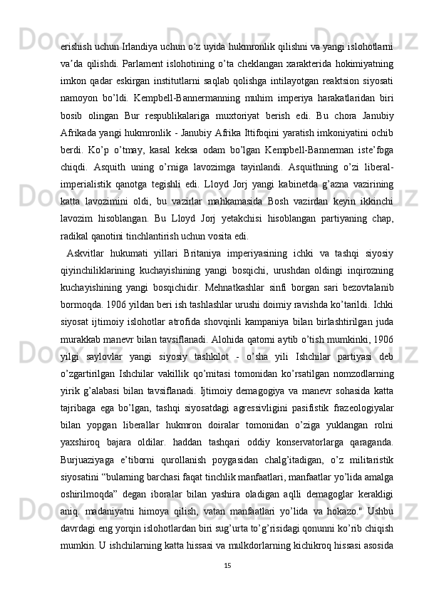 erishish uchun Irlandiya uchun o z uyida hukmronlik qilishni va yangi islohotlarniʻ
va da   qilishdi.   Parlament   islohotining   o’ta   cheklangan   xarakterida   hokimiyatning	
ʼ
imkon   qadar   eskirgan   institutlarni   saqlab   qolishga   intilayotgan   reaktsion   siyosati
namoyon   bo’ldi.   Kempbell-Bannermanning   muhim   imperiya   harakatlaridan   biri
bosib   olingan   Bur   respublikalariga   muxtoriyat   berish   edi.   Bu   chora   Janubiy
Afrikada yangi hukmronlik - Janubiy Afrika Ittifoqini yaratish imkoniyatini ochib
berdi.   Ko’p   o’tmay,   kasal   keksa   odam   bo’lgan   Kempbell-Bannerman   iste’foga
chiqdi.   Asquith   uning   o’rniga   lavozimga   tayinlandi.   Asquithning   o’zi   liberal-
imperialistik   qanotga   tegishli   edi.   Lloyd   Jorj   yangi   kabinetda   g’azna   vazirining
katta   lavozimini   oldi,   bu   vazirlar   mahkamasida   Bosh   vazirdan   keyin   ikkinchi
lavozim   hisoblangan.   Bu   Lloyd   Jorj   yetakchisi   hisoblangan   partiyaning   chap,
radikal qanotini tinchlantirish uchun vosita edi.
  Askvitlar   hukumati   yillari   Britaniya   imperiyasining   ichki   va   tashqi   siyosiy
qiyinchiliklarining   kuchayishining   yangi   bosqichi,   urushdan   oldingi   inqirozning
kuchayishining   yangi   bosqichidir.   Mehnatkashlar   sinfi   borgan   sari   bezovtalanib
bormoqda. 1906 yildan beri ish tashlashlar urushi doimiy ravishda ko’tarildi. Ichki
siyosat   ijtimoiy   islohotlar   atrofida   shovqinli   kampaniya   bilan   birlashtirilgan   juda
murakkab manevr bilan tavsiflanadi. Alohida qatorni aytib o’tish mumkinki, 1906
yilgi   saylovlar   yangi   siyosiy   tashkilot   -   o’sha   yili   Ishchilar   partiyasi   deb
o’zgartirilgan   Ishchilar   vakillik   qo’mitasi   tomonidan   ko’rsatilgan   nomzodlarning
yirik   g’alabasi   bilan   tavsiflanadi.   Ijtimoiy   demagogiya   va   manevr   sohasida   katta
tajribaga   ega   bo’lgan,   tashqi   siyosatdagi   agressivligini   pasifistik   frazeologiyalar
bilan   yopgan   liberallar   hukmron   doiralar   tomonidan   o’ziga   yuklangan   rolni
yaxshiroq   bajara   oldilar.   haddan   tashqari   oddiy   konservatorlarga   qaraganda.
Burjuaziyaga   e’tiborni   qurollanish   poygasidan   chalg’itadigan,   o’z   militaristik
siyosatini “bularning barchasi faqat tinchlik manfaatlari, manfaatlar yo’lida amalga
oshirilmoqda”   degan   iboralar   bilan   yashira   oladigan   aqlli   demagoglar   kerakligi
aniq.   madaniyatni   himoya   qilish,   vatan   manfaatlari   yo’lida   va   hokazo."   Ushbu
davrdagi eng yorqin islohotlardan biri sug’urta to’g’risidagi qonunni ko’rib chiqish
mumkin. U ishchilarning katta hissasi va mulkdorlarning kichikroq hissasi asosida
15