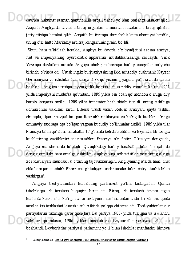 davrida hukumat rasman qonunchilik orqali ushbu yo’ldan borishga harakat qildi.
Asquith   Angliyada   davlat   arbitraj   organlari   tomonidan   nizolarni   arbitraj   qilishni
joriy etishga harakat qildi. Asquith bu tizimga shunchalik katta ahamiyat  berdiki,
uning o’zi hatto Markaziy arbitraj kengashining raisi bo’ldi.
  Shuni   ham   ta’kidlash   kerakki,   Angliya   bu   davrda   o’z   byudjetini   asosan   armiya,
flot   va   imperiyaning   byurokratik   apparatini   mustahkamlashga   sarflaydi.   Yirik
Yevropa   davlatlari   orasida   Angliya   aholi   jon   boshiga   harbiy   xarajatlar   bo’yicha
birinchi o’rinda edi. Urush ingliz burjuaziyasining ikki ashaddiy dushmani: Kayzer
Germaniyasi va ishchilar harakatiga chek qo’yishning yagona yo’li sifatida qarala
boshladi. Angliya urushga tayyorgarlik ko’rish uchun jiddiy choralar ko’rdi. 1901
yilda imperiyani mudofaa qo’mitasi, 1895 yilda esa bosh qo’mondon o’rniga oliy
harbiy   kengash   tuzildi.   1909   yilda   imperator   bosh   shtabi   tuzildi,   uning   tarkibiga
dominionlar   vakillari   kirdi.   Liberal   urush   vaziri   Xelden   armiyani   qayta   tashkil
etmoqda,   ilgari   mavjud   bo’lgan   fuqarolik   militsiyasi   va   ko’ngilli   kuchlar   o’rniga
ommaviy zaxiraga ega bo’lgan yagona hududiy bo’linmalar tuzildi. 1905 yilda ular
Fransiya bilan qo’shma harakatlar to’g’risida kelishib oldilar va keyinchalik dengiz
kuchlarining   vazifalarini   taqsimladilar:   Fransiya   o’z   flotini   O’rta   yer   dengizida,
Angliya   esa   shimolda   to’pladi.   Quruqlikdagi   harbiy   harakatlar   bilan   bir   qatorda
dengiz qurilishi ham amalga oshirildi. Angliyaning militaristik siyosatining o’ziga
xos xususiyati shundaki, u o’zining tajovuzkorligini Angliyaning o’zida ham, chet
elda ham jamoatchilik fikrini chalg’itadigan tinch iboralar bilan ehtiyotkorlik bilan
yashirgan 8
.
    A ngliya   tred-yunionlari   kurashning   parlament   yo`lini   tanlaganlar.   Qonun
ishchilarga   ish   tashlash   huquqini   berar   edi.   Biroq,   ish   tashlash   davom   etgan
kunlarda korxonalar ko`rgan zarar tred-yunionlar hisobidan undirilar edi.  Bu qoida
amalda ish tashlashni kurash usuli sifatida yo`qqa chiqarar edi. Tred-yuhionlar o`z
partiyalarini tuzishga qaror qildi(lar). Bu partiya 1900- yilda tuzilgan va u «Ishchi
vakillari   qo’mitasi»,   1906-   yildan   boshlab   esa   Leyboristlar   partiyasi   deb   atala
boshlandi. Leyboristlar partiyasi parlament yo`li bilan ishchilar manfaatini himoya
8
  Canny, Nicholas .   The Origins of Empire, The Oxford History of the British Empire Volume I
17 