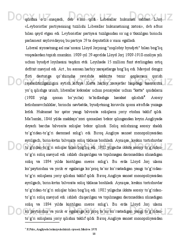 qilishni   o`z   maqsadi,   deb   e’lon   qildi.   Liberallar   hukumati   rahbari   LJorj
«Leyboristlar   partiyasining   tuzilishi   Liberallar   hukumatining   xatosi»,   deb   afsus
bilan qayd etgan edi. Leyboristlar partiyasi tuzilgandan so`ng o`tkazilgan birinchi
parlament saylovidayoq bu partiya 29 ta deputatlik o`rnini egalladi.
 Liberal siyosatning asl ma’nosini Lloyd Jorjning "inqilobiy byudjeti" bilan bog’liq
voqealardan topish mumkin. 1909-yil 29-aprelda Lloyd Jorj 1909-1910-moliya yili
uchun   byudjet   loyihasini   taqdim   etdi.   Loyihada   15   million   funt   sterlingdan   ortiq
defitsit mavjud edi. Art., bu asosan harbiy xarajatlarga bog’liq edi. Mavjud dengiz
floti   dasturiga   qo’shimcha   ravishda   sakkizta   temir   qoplamani   qurish
rejalashtirilganligini   aytish   kifoya.   Katta   harbiy   xarajatlar   haqidagi   taassurotni
yo’q qilishga urinib, liberallar keksalar uchun pensiyalar  uchun "katta" qoidalarni
(1908   yilgi   qonun   bo’yicha)   ta’kidlashga   harakat   qilishdi 9
.   Asosiy
kelishmovchiliklar, birinchi  navbatda, byudjetning kiruvchi  qismi  atrofida yuzaga
keldi.   Hukumat   bir   qator   yangi   bilvosita   soliqlarni   joriy   etishni   taklif   qildi.
Ma’lumki, 1846 yilda makkajo’xori qonunlari bekor qilingandan keyin Angliyada
deyarli   barcha   bilvosita   soliqlar   bekor   qilindi.   Soliq   solishning   asosiy   shakli
to’g’ridan-to’g’ri   daromad   solig’i   edi.   Biroq   Angliya   sanoat   monopoliyasidan
ayrilgach, birin-ketin bilvosita soliq tiklana boshladi. Ayniqsa, keskin tortishuvlar
to’g’ridan-to’g’ri soliqlar bilan bog’liq edi. 1902 yilgacha ikkita asosiy to’g’ridan-
to’g’ri soliq mavjud edi: ishlab chiqarilgan va topilmagan daromaddan olinadigan
soliq   va   1894   yilda   kiritilgan   meros   solig’i.   Bu   erda   Lloyd   Jorj   ularni
ko’paytirishni   va   yirik   er   egalariga   ko’proq   ta’sir   ko’rsatadigan   yangi   to’g’ridan-
to’g’ri soliqlarni joriy qilishni  taklif qildi: Biroq Angliya sanoat  monopoliyasidan
ayrilgach, birin-ketin bilvosita soliq tiklana boshladi. Ayniqsa, keskin tortishuvlar
to’g’ridan-to’g’ri soliqlar bilan bog’liq edi. 1902 yilgacha ikkita asosiy to’g’ridan-
to’g’ri soliq mavjud edi: ishlab chiqarilgan va topilmagan daromaddan olinadigan
soliq   va   1894   yilda   kiritilgan   meros   solig’i.   Bu   erda   Lloyd   Jorj   ularni
ko’paytirishni   va   yirik   er   egalariga   ko’proq   ta’sir   ko’rsatadigan   yangi   to’g’ridan-
to’g’ri soliqlarni joriy qilishni  taklif qildi: Biroq Angliya sanoat  monopoliyasidan
9
  R.Foks, Angliyada koloniyalashtirish siyosati.Moskva 1978 
18