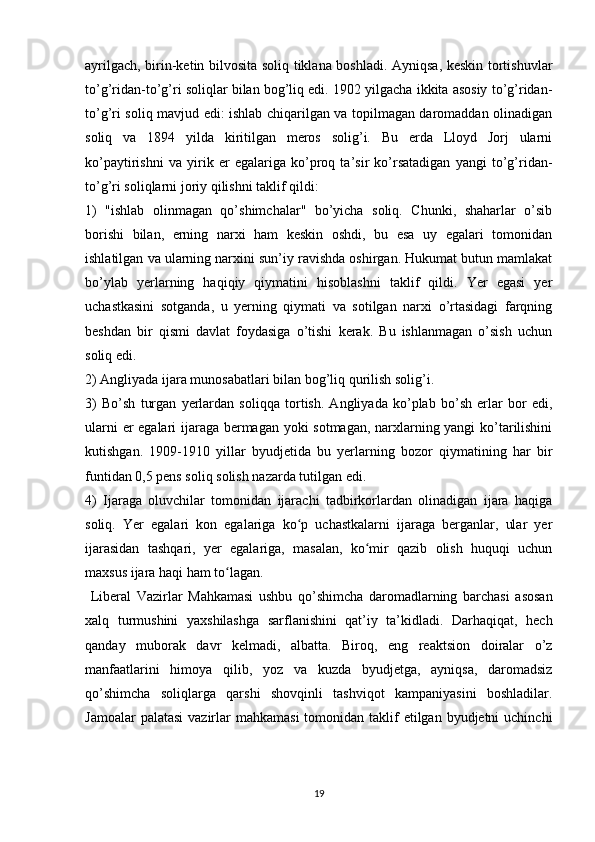 ayrilgach, birin-ketin bilvosita soliq tiklana boshladi. Ayniqsa, keskin tortishuvlar
to’g’ridan-to’g’ri soliqlar bilan bog’liq edi. 1902 yilgacha ikkita asosiy to’g’ridan-
to’g’ri soliq mavjud edi: ishlab chiqarilgan va topilmagan daromaddan olinadigan
soliq   va   1894   yilda   kiritilgan   meros   solig’i.   Bu   erda   Lloyd   Jorj   ularni
ko’paytirishni   va   yirik   er   egalariga   ko’proq   ta’sir   ko’rsatadigan   yangi   to’g’ridan-
to’g’ri soliqlarni joriy qilishni taklif qildi:
1)   "ishlab   olinmagan   qo’shimchalar"   bo’yicha   soliq.   Chunki,   shaharlar   o’sib
borishi   bilan,   erning   narxi   ham   keskin   oshdi,   bu   esa   uy   egalari   tomonidan
ishlatilgan va ularning narxini sun’iy ravishda oshirgan. Hukumat butun mamlakat
bo’ylab   yerlarning   haqiqiy   qiymatini   hisoblashni   taklif   qildi.   Yer   egasi   yer
uchastkasini   sotganda,   u   yerning   qiymati   va   sotilgan   narxi   o’rtasidagi   farqning
beshdan   bir   qismi   davlat   foydasiga   o’tishi   kerak.   Bu   ishlanmagan   o’sish   uchun
soliq edi.
2) Angliyada ijara munosabatlari bilan bog’liq qurilish solig’i.
3)   Bo’sh   turgan   yerlardan   soliqqa   tortish.   Angliyada   ko’plab   bo’sh   erlar   bor   edi,
ularni er egalari ijaraga bermagan yoki sotmagan, narxlarning yangi ko’tarilishini
kutishgan.   1909-1910   yillar   byudjetida   bu   yerlarning   bozor   qiymatining   har   bir
funtidan 0,5 pens soliq solish nazarda tutilgan edi.
4)   Ijaraga   oluvchilar   tomonidan   ijarachi   tadbirkorlardan   olinadigan   ijara   haqiga
soliq.   Yer   egalari   kon   egalariga   ko p   uchastkalarni   ijaraga   berganlar,   ular   yerʻ
ijarasidan   tashqari,   yer   egalariga,   masalan,   ko mir   qazib   olish   huquqi   uchun	
ʻ
maxsus ijara haqi ham to lagan.	
ʻ
  Liberal   Vazirlar   Mahkamasi   ushbu   qo’shimcha   daromadlarning   barchasi   asosan
xalq   turmushini   yaxshilashga   sarflanishini   qat’iy   ta’kidladi.   Darhaqiqat,   hech
qanday   muborak   davr   kelmadi,   albatta.   Biroq,   eng   reaktsion   doiralar   o’z
manfaatlarini   himoya   qilib,   yoz   va   kuzda   byudjetga,   ayniqsa,   daromadsiz
qo’shimcha   soliqlarga   qarshi   shovqinli   tashviqot   kampaniyasini   boshladilar.
Jamoalar  palatasi  vazirlar  mahkamasi  tomonidan taklif  etilgan byudjetni  uchinchi
19 