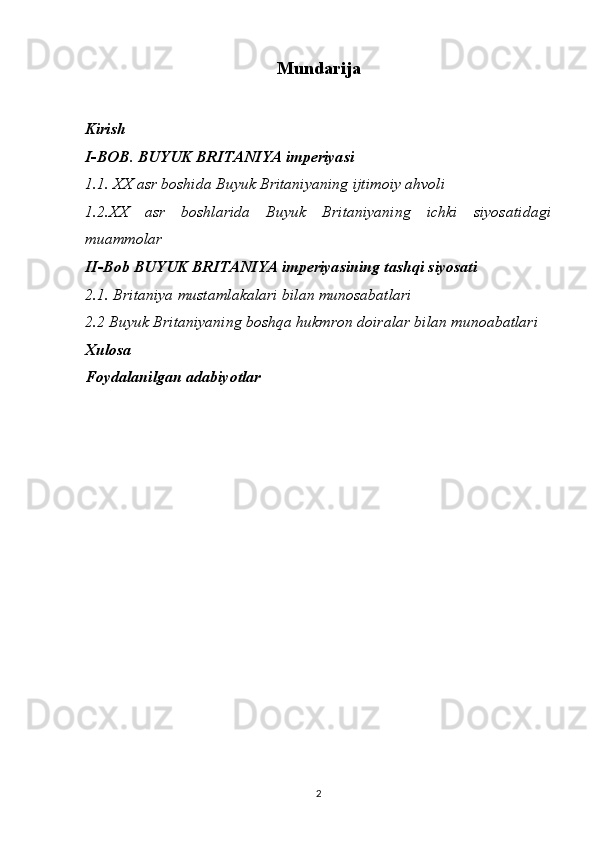 Mundarija
Kirish
I-BOB. BUYUK BRITANIYA imperiyasi
1.1. XX asr boshida Buyuk Britaniyaning ijtimoiy ahvoli
1.2. XX   asr   boshlarida   Buyuk   Britaniyaning   ichki   siyosatidagi
muammolar
II-Bob BUYUK BRITANIYA imperiyasining tashqi siyosati
2.1. Britaniya mustamlakalari bilan munosabatlari 
2.2 Buyuk Britaniyaning boshqa hukmron doiralar bilan munoabatlari 
Xulosa 
Foydalanilgan adabiyotlar
2 