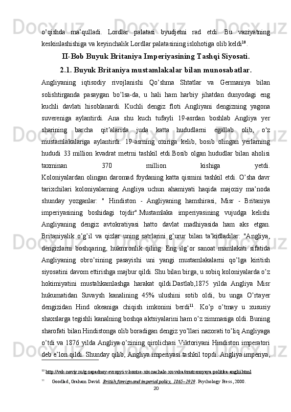 o’qishda   ma’qulladi.   Lordlar   palatasi   byudjetni   rad   etdi.   Bu   vaziyatning
keskinlashishiga va keyinchalik Lordlar palatasining islohotiga olib keldi 10
.
II-Bob Buyuk Britaniya Imperiyasining Tashqi Siyosati.
2.1. Buyuk Britaniya mustamlakalar bilan munosabatlar.
Angliyaning   iqtisodiy   rivojlanishi   Qo’shma   Shtatlar   va   Germaniya   bilan
solishtirganda   pasaygan   bo’lsa-da,   u   hali   ham   harbiy   jihatdan   dunyodagi   eng
kuchli   davlati   hisoblanardi.   Kuchli   dengiz   floti   Angliyani   dengizning   yagona
suvereniga   aylantirdi.   Ana   shu   kuch   tufayli   19-asrdan   boshlab   Angliya   yer
sharining   barcha   qit alarida   juda   katta   hududlarni   egallab   olib,   o zʼ ʻ
mustamlakalariga   aylantirdi.   19-asrning   oxiriga   kelib,   bosib   olingan   yerlarning
hududi   33   million   kvadrat   metrni   tashkil   etdi.Bosib   olgan   hududlar   bilan   aholisi
taxminan   370   million   kishiga   yetdi.
Koloniyalardan olingan daromad foydaning katta qismini  tashkil etdi. O’sha davr
tarixchilari   koloniyalarning   Angliya   uchun   ahamiyati   haqida   majoziy   ma’noda
shunday   yozganlar:   "   Hindiston   -   Angliyaning   hamshirasi,   Misr   -   Britaniya
imperiyasining   boshidagi   tojdir".Mustamlaka   imperiyasining   vujudga   kelishi
Angliyaning   dengiz   avtokratiyasi   hatto   davlat   madhiyasida   ham   aks   etgan.
Britaniyalik   o’g’il   va   qizlar   uning   satrlarini   g’urur   bilan   ta’kidladilar:   "Angliya,
dengizlarni   boshqaring,   hukmronlik   qiling.   Eng   ilg’or   sanoat   mamlakati   sifatida
Angliyaning   obro’sining   pasayishi   uni   yangi   mustamlakalarni   qo’lga   kiritish
siyosatini davom ettirishga majbur qildi. Shu bilan birga, u sobiq koloniyalarda o’z
hokimiyatini   mustahkamlashga   harakat   qildi.Dastlab,1875   yilda   Angliya   Misr
hukumatidan   Suvaysh   kanalining   45%   ulushini   sotib   oldi,   bu   unga   O’rtayer
dengizidan   Hind   okeaniga   chiqish   imkonini   berdi 11
.   Ko’p   o’tmay   u   xususiy
shaxslarga tegishli kanalning boshqa aktsiyalarini ham o’z zimmasiga oldi. Buning
sharofati bilan Hindistonga olib boradigan dengiz yo’llari nazorati to’liq Angliyaga
o’tdi va 1876 yilda Angliya o’zining qirolichasi  Viktoriyani Hindiston imperatori
deb e’lon qildi. Shunday qilib, Angliya imperiyasi tashkil topdi. Angliya imperiya,
10
  http://vek-noviy.ru/g-zapadnoy-evropyi-v-kontse-xix-nachale-xx-veka/vnutrennyaya-politika-anglii.html
11
  Goodlad, Graham David .   British foreign and imperial policy, 1865–1919 . Psychology Press, 2000.
20 