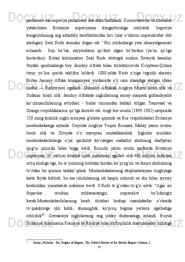 parlament esa imperiya parlamenti deb atala boshlandi. Konservatorlar va liberallar
yetakchilari   Britaniya   imperiyasini   kengaytirishga   intilishdi.   Imperiya
kengayishining   eng   ashaddiy   tarafdorlaridan   biri   (ular   o zlarini   imperialistlar   debʻ
atashgan)   Sesil   Rods   shunday   degan   edi:   “Biz   yulduzlarga   yeta   olmayotganimiz
achinarli...   Iloji   bo lsa,   sayyoralarni   qo shib   olgan   bo lardim   (ya ni,   qo lga	
ʻ ʻ ʻ ʼ ʻ
kiritardim).   Britan   kolonizatori   Sesil   Rods   strategik   muhim   Suvaysh   kanalini
foydali   qazilmalarga   boy   Janubiy   Afrika   bilan   birlashtiruvchi   Keyptaun-Qohira
temir   yo lini   qurish   taklifini   bildirdi.   1888-yilda   Rods   o ziga   tegishli   shaxsiy	
ʻ ʻ
Britan   Januniy   Afrika   kompaniyasi   yordamida   o z   ismi   sharafiga   atalgan   ulkan	
ʻ
hudud   —   Rodeziyani   egalladi.   Shimoliy   Afrikada   Angliya   Misrni   bosib   oldi   va
Sudanni   bosib   oldi.   Janubiy   Afrikada   inglizlarning   asosiy   maqsadi   gollandiyalik
ko’chmanchilarning   avlodlari   -   burlar   tomonidan   tashkil   etilgan   Transvaal   va
Orange respublikalarini qo’lga kiritish edi. Angl-bur urushi (1899-1902) natijasida
250 ming kishilik ingliz armiyasi g’alaba qozondi va Bur respublikalari Britaniya
mustamlakasiga   aylandi.   Osiyoda   Angliya   Yuqori   Birmani,   Malay   yarim   orolini
bosib   oldi   va   Xitoyda   o’z   mavqeini   mustahkamladi.   Inglizlar   urushlari
mustamlakachilarga   o’jar   qarshilik   ko’rsatgan   mahalliy   aholining   shafqatsiz
qirg’in   qilinishi   bilan   birga   keldi.   Birinchi   jahon   urushi   arafasida   Britaniya
imperiyasi   35   million   kvadrat   metr   maydonni   egallab   oldi.400   million   kishidan
ortiq aholiga ega, bu er yuzining beshdan biridan ko’prog’ini va dunyo aholisining
to’rtdan   bir   qismini   tashkil   qiladi.   Mustamlakalarning   ekspluatatsiyasi   Angliyaga
katta   foyda   keltirdi,   bu   esa   ishchilarning   ish   haqini   oshirish   va   shu   bilan   siyosiy
keskinlikni   yumshatish   imkonini   berdi.   S.Rods   to’g’ridan-to’g’ri   aytdi:   "Agar   siz
fuqarolar   urushini   xohlamasangiz,   imperialist   bo’lishingiz
kerak.Mustamlakachilarning   bosib   olishlari   boshqa   mamlakatlar   o’rtasida
to’qnashuvga   olib   keldi,   shuningdek,   ko’proq   begona   yerlarni   egallashga
intilishdi 12
.   Germaniya   inglizlarning   eng   jiddiy   dushmaniga   aylandi.   Buyuk
Britaniya hukumatini Fransiya va Rossiya bilan ittifoqchilik shartnomalari tuzishga
12
  Canny, Nicholas .   The Origins of Empire, The Oxford History of the British Empire Volume  I
21