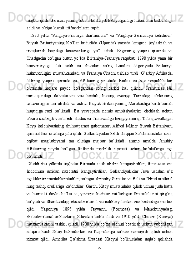 majbur qildi. Germaniyaning tobora kuchayib ketayotganligi hukumatni tashvishga
soldi va o’ziga kuchli ittifoqchilarni topdi.
    1890   yilda   “Angliya-Fransiya   shartnomasi”   va   “Angliya-Germaniya   kelishuvi”
Buyuk   Britaniyaning   Ko’llar   hududida   (Uganda)   yanada   kengroq   joylashish   va
rivojlanish   haqidagi   tasavvurlariga   yo’l   ochdi.   Nigerning   yuqori   qismida   va
Chadgacha   bo’lgan   butun   yo’lda   Britaniya-Fransiya   raqobati   1898   yilda   yana   bir
konvensiyaga   olib   keldi   va   shundan   so’ng   London   Nigeriyada   Britaniya
hukmronligini mustahkamladi va Fransiya Chadni ushlab turdi. G’arbiy Afrikada,
Nilning   yuqori   qismida   va   Afrikaning   janubida   Rodos   va   Bur   respublikalari
o’rtasida   mojaro   paydo   bo’lgandan   so’ng   darhol   hal   qilindi.   Fransuzlar   Nil
mintaqasidagi   da’volardan   voz   kechib,   buning   evaziga   Tunisdagi   o’zlarining
ustuvorligini   tan   olishdi   va   aslida   Buyuk   Britaniyaning   Marokashga   kirib   borish
huquqiga   rozi   bo’lishdi.   Bu   yevropada   nemis   ambitsiyalarini   cheklash   uchun
o’zaro strategik vosita edi. Rodos va Transvaalga kengayishni qo’llab-quvvatlagan
Keyp   koloniyasining   shuhratparast   gubernatori   Alfred   Milner   Buyuk   Britaniyani
qimmat Bur urushiga jalb qildi. Gollandiyadan kelib chiqqan ko’chmanchilar oxir-
oqibat   mag’lubiyatni   tan   olishga   majbur   bo’lishdi,   ammo   amalda   Janubiy
Afrikaning   paydo   bo’lgan   Ittifoqida   irqchilik   siyosati   uchun   kafolatlarga   ega
bo’lishdi.
  Xuddi   shu   yillarda   inglizlar   Birmada   sotib   olishni   kengaytirdilar,   fransuzlar   esa
Indochina   ustidan   nazoratni   kengaytirdilar.   Gollandiyaliklar   Java   ustidan   o’z
egaliklarini mustahkamladilar, so’ngra shimoliy Sumatra va Bali va "Hind orollari"
ning tashqi orollariga ko’chdilar. Garchi Xitoy mustamlaka qilish uchun juda katta
va   hurmatli   davlat   bo’lsa-da,   yevropa   kuchlari   zaiflashgan   Sin   sulolasini   qirg’oq
bo’ylab va Shandundagi ekstraterritorial yurisdiktsiyalardan voz kechishga majbur
qildi.   Yaponiya   1895   yilda   Tayvanni   (Formosa)   va   Manchuriyadagi
ekstraterritorial   anklavlarni   Xitoydan   tortib   oladi   va   1910   yilda   Chosen   (Koreya)
mustamlakasini tashkil qiladi. 1900 yilda qo’zg’olonini bostirish uchun yuborilgan
xalqaro   kuch   Xitoy   hukmdorlari   va   fuqarolariga   so’zsiz   namoyish   qilish   uchun
xizmat   qildi.   Amerika   Qo’shma   Shtatlari   Xitoyni   bo’linishdan   saqlab   qolishda
22 