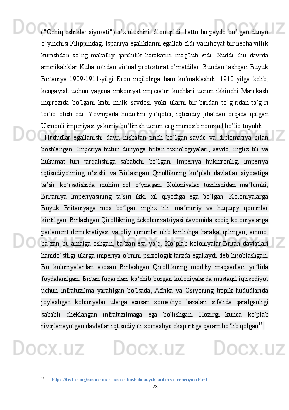 ("Ochiq eshiklar siyosati") o’z ulushini e’lon qildi, hatto bu paydo bo’lgan dunyo
o’yinchisi Filippindagi Ispaniya egaliklarini egallab oldi va nihoyat bir necha yillik
kurashdan   so’ng   mahalliy   qarshilik   harakatini   mag’lub   etdi.   Xuddi   shu   davrda
amerikaliklar Kuba ustidan virtual protektorat o’rnatdilar. Bundan tashqari Buyuk
Britaniya   1909-1911-yilgi   Eron   inqilobiga   ham   ko’maklashdi.   1910   yilga   kelib,
kengayish   uchun   yagona   imkoniyat   imperator   kuchlari   uchun   ikkinchi   Marokash
inqirozida   bo’lgani   kabi   mulk   savdosi   yoki   ularni   bir-biridan   to’g’ridan-to’g’ri
tortib   olish   edi.   Yevropada   hududini   yo’qotib,   iqtisodiy   jihatdan   orqada   qolgan
Usmonli imperiyasi yakuniy bo’linish uchun eng munosib nomzod bo’lib tuyuldi.
  Hududlar   egallanishi   davri   nisbatan   tinch   bo lgan   savdo   va   diplomatiya   bilanʻ
boshlangan.   Imperiya   butun   dunyoga   britan   texnologiyalari,   savdo,   ingliz   tili   va
hukumat   turi   tarqalishiga   sababchi   bo lgan.   Imperiya   hukmronligi   imperiya	
ʻ
iqtisodiyotining   o sishi   va   Birlashgan   Qirollikning   ko plab   davlatlar   siyosatiga	
ʻ ʻ
ta sir   ko rsatishida   muhim   rol   o ynagan.   Koloniyalar   tuzilishidan   ma lumki,	
ʼ ʻ ʻ ʼ
Britaniya   Imperiyasining   ta siri   ikki   xil   qiyofaga   ega   bo lgan.   Koloniyalarga	
ʼ ʻ
Buyuk   Britaniyaga   mos   bo lgan   ingliz   tili,   ma muriy   va   huquqiy   qonunlar
ʻ ʼ
kiritilgan. Birlashgan Qirollikning dekolonizatsiyasi davomida sobiq koloniyalarga
parlament  demokratiyasi  va oliy qonunlar olib kirilishga harakat qilingan, ammo,
ba zan   bu   amalga   oshgan,   ba zan   esa   yo q.   Ko plab   koloniyalar   Britan   davlatlari	
ʼ ʼ ʻ ʻ
hamdo stligi ularga imperiya o rnini psixologik tarzda egallaydi deb hisoblashgan.	
ʻ ʻ
Bu   koloniyalardan   asosan   Birlashgan   Qirollikning   moddiy   maqsadlari   yo lida	
ʻ
foydalanilgan. Britan fuqarolari ko chib borgan koloniyalarda mustaqil iqtisodiyot	
ʻ
uchun   infratuzilma   yaratilgan   bo lsada,   Afrika   va   Osiyoning   tropik   hududlarida
ʻ
joylashgan   koloniyalar   ularga   asosan   xomashyo   bazalari   sifatida   qaralganligi
sababli   cheklangan   infratuzilmaga   ega   bo lishgan.   Hozirgi   kunda   ko plab	
ʻ ʻ
rivojlanayotgan davlatlar iqtisodiyoti xomashyo eksportiga qaram bo lib qolgan	
ʻ 13
.
13
   https://fayllar.org/xix-asr-oxiri-xx-asr-boshida-buyuk-britaniya-imperiyasi.html
23