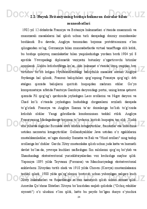 2.2. Buyuk Britaniyaning boshqa hukmron doiralar bilan
munoabatlari
  1902-yil   12-dekabrda   Fransiya   va   Britaniya   hukumatlari   o rtasida   muammoli   vaʻ
munozarali   masalalarni   hal   qilish   uchun   turli   darajadagi   doimiy   muzokaralar
boshlandi.   Bu   davrda,   Angliya   tomonidan   bojxona   protektsionizmi   e’lon
qilingandan  so’ng,  Germaniya  bilan  munosabatlarda  virtual   tanaffusga  olib  keldi,
bu   boshqa   qulayroq   mamlakatlar   bilan   yaqinlashishga   yordam   berdi.1904   yil   8
aprelda   Yevropadagi   diplomatik   vaziyatni   butunlay   o’zgartiruvchi   bitimlar
imzolandi.   Ushbu   kelishuvlarga   ko’ra,   ikki   hukumat   o’rtasida   uzoq   vaqtdan   beri
tortishuv   bo’lib   kelgan   Nyufaundlenddagi   baliqchilik   masalasi   asosan   Angliya
foydasiga   hal   qilindi;   Fransuz   baliqchilari   qirg’oqning   Fransiya   qirg’og’i   deb
atalgan   qismida   baliqlarni   quritish   huquqidan   mahrum   edilar.   Go’yo
kompensatsiya sifatida Frantsiya Gambiya daryosidagi portni, uning kema qatnovi
qismida   Fil   qirg’og’i   qarshisida   joylashgan   Laos   orollarini   va   Niger   daryosi   va
Chad   ko’li   o’rtasida   joylashgan   hududdagi   chegaralarni   sezilarli   darajada
to’g’irladi.   Fransiya   va   Angliya   Siamni   ta’sir   doiralariga   bo’lish   to’g’risida
kelishib   oldilar.   Yangi   gibridlarda   kondominium   tashkil   etildi.   Angliya
Fransiyaning Madagaskarga bojxona to’lovlarini kiritish huquqini tan oldi. Xuddi
shu yillarda inglizlar Birmada sotib olishni kengaytirdilar, fransuzlar esa Indochina
ustidan   nazoratni   kengaytirdilar.   Gollandiyaliklar   Java   ustidan   o’z   egaliklarini
mustahkamladilar, so’ngra shimoliy Sumatra va Bali va "Hind orollari" ning tashqi
orollariga ko’chdilar. Garchi Xitoy mustamlaka qilish uchun juda katta va hurmatli
davlat   bo’lsa-da,   yevropa   kuchlari   zaiflashgan   Sin   sulolasini   qirg’oq   bo’ylab   va
Shandundagi   ekstraterritorial   yurisdiktsiyalardan   voz   kechishga   majbur   qildi.
Yaponiya   1895   yilda   Tayvanni   (Formosa)   va   Manchuriyadagi   ekstraterritorial
anklavlarni  Xitoydan  tortib  oladi  va  1910 yilda  Chosen  (Koreya)   mustamlakasini
tashkil   qiladi.   1900   yilda   qo’zg’olonini   bostirish   uchun   yuborilgan   xalqaro   kuch
Xitoy   hukmdorlari   va   fuqarolariga   so’zsiz   namoyish   qilish   uchun   xizmat   qildi.
Amerika Qo’shma Shtatlari Xitoyni bo’linishdan saqlab qolishda ("Ochiq eshiklar
siyosati")   o’z   ulushini   e’lon   qildi,   hatto   bu   paydo   bo’lgan   dunyo   o’yinchisi
24 