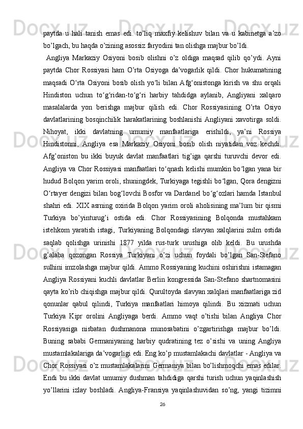 paytda   u   hali   tanish   emas   edi.   to’liq   maxfiy   kelishuv   bilan   va   u   kabinetga   a’zo
bo’lgach, bu haqda o’zining asossiz faryodini tan olishga majbur bo’ldi.
  Angliya   Markaziy   Osiyoni   bosib   olishni   o’z   oldiga   maqsad   qilib   qo’ydi.   Ayni
paytda   Chor   Rossiyasi   ham   O’rta   Osiyoga   da’vogarlik   qildi.   Chor   hukumatining
maqsadi   O rta   Osiyoni   bosib   olish   yo li   bilan   Afg onistonga   kirish   va   shu   orqaliʻ ʻ ʻ
Hindiston   uchun   to g ridan-to g ri   harbiy   tahdidga   aylanib,   Angliyani   xalqaro	
ʻ ʻ ʻ ʻ
masalalarda   yon   berishga   majbur   qilish   edi.   Chor   Rossiyasining   O’rta   Osiyo
davlatlarining   bosqinchilik   harakatlarining   boshlanishi   Angliyani   xavotirga   soldi.
Nihoyat,   ikki   davlatning   umumiy   manfaatlariga   erishildi,   ya’ni   Rossiya
Hindistonni,   Angliya   esa   Markaziy   Osiyoni   bosib   olish   niyatidan   voz   kechdi.
Afg’oniston   bu   ikki   buyuk   davlat   manfaatlari   tig’iga   qarshi   turuvchi   devor   edi.
Angliya va Chor Rossiyasi  manfaatlari to qnash kelishi mumkin bo lgan yana bir	
ʻ ʻ
hudud Bolqon yarim oroli, shuningdek, Turkiyaga tegishli bo lgan, Qora dengizni	
ʻ
O rtayer dengizi  bilan bog lovchi Bosfor va Dardanel bo g ozlari hamda Istanbul	
ʻ ʻ ʻ ʻ
shahri  edi.  XIX asrning  oxirida  Bolqon  yarim   oroli   aholisining  ma’lum   bir   qismi
Turkiya   bo’yinturug’i   ostida   edi.   Chor   Rossiyasining   Bolqonda   mustahkam
istehkom   yaratish   istagi,   Turkiyaning   Bolqondagi   slavyan   xalqlarini   zulm   ostida
saqlab   qolishga   urinishi   1877   yilda   rus-turk   urushiga   olib   keldi.   Bu   urushda
g’alaba   qozongan   Rossiya   Turkiyani   o’zi   uchun   foydali   bo’lgan   San-Stefano
sulhini imzolashga majbur qildi. Ammo Rossiyaning kuchini oshirishni istamagan
Angliya Rossiyani  kuchli  davlatlar  Berlin kongressida  San-Stefano shartnomasini
qayta ko’rib chiqishga majbur qildi. Qurultoyda slavyan xalqlari manfaatlariga zid
qonunlar   qabul   qilindi,   Turkiya   manfaatlari   himoya   qilindi.   Bu   xizmati   uchun
Turkiya   Kipr   orolini   Angliyaga   berdi.   Ammo   vaqt   o’tishi   bilan   Angliya   Chor
Rossiyasiga   nisbatan   dushmanona   munosabatini   o’zgartirishga   majbur   bo’ldi.
Buning   sababi   Germaniyaning   harbiy   qudratining   tez   o’sishi   va   uning   Angliya
mustamlakalariga da’vogarligi edi. Eng ko’p mustamlakachi davlatlar - Angliya va
Chor Rossiyasi o’z mustamlakalarini Germaniya bilan bo’lishmoqchi emas edilar.
Endi   bu   ikki   davlat   umumiy   dushman   tahdidiga   qarshi   turish   uchun   yaqinlashish
yo’llarini   izlay   boshladi.   Angliya-Fransiya   yaqinlashuvidan   so’ng,   yangi   tizimni
26 