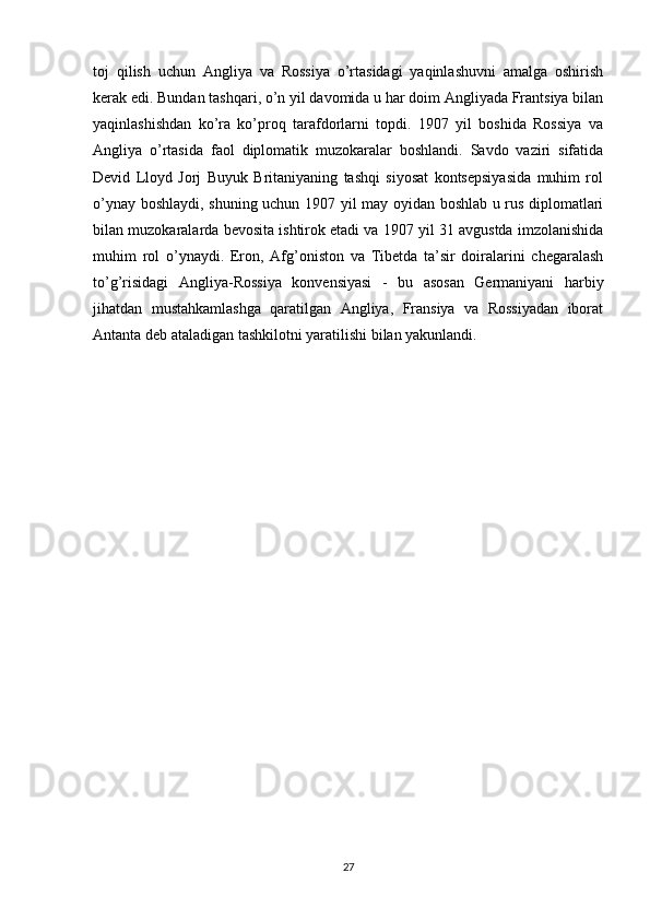 toj   qilish   uchun   Angliya   va   Rossiya   o’rtasidagi   yaqinlashuvni   amalga   oshirish
kerak edi. Bundan tashqari, o’n yil davomida u har doim Angliyada Frantsiya bilan
yaqinlashishdan   ko’ra   ko’proq   tarafdorlarni   topdi.   1907   yil   boshida   Rossiya   va
Angliya   o’rtasida   faol   diplomatik   muzokaralar   boshlandi.   Savdo   vaziri   sifatida
Devid   Lloyd   Jorj   Buyuk   Britaniyaning   tashqi   siyosat   kontsepsiyasida   muhim   rol
o’ynay boshlaydi, shuning uchun 1907 yil may oyidan boshlab u rus diplomatlari
bilan muzokaralarda bevosita ishtirok etadi va 1907 yil 31 avgustda imzolanishida
muhim   rol   o’ynaydi.   Eron,   Afg’oniston   va   Tibetda   ta’sir   doiralarini   chegaralash
to’g’risidagi   Angliya-Rossiya   konvensiyasi   -   bu   asosan   Germaniyani   harbiy
jihatdan   mustahkamlashga   qaratilgan   Angliya,   Fransiya   va   Rossiyadan   iborat
Antanta deb ataladigan tashkilotni yaratilishi bilan yakunlandi. 
27 
