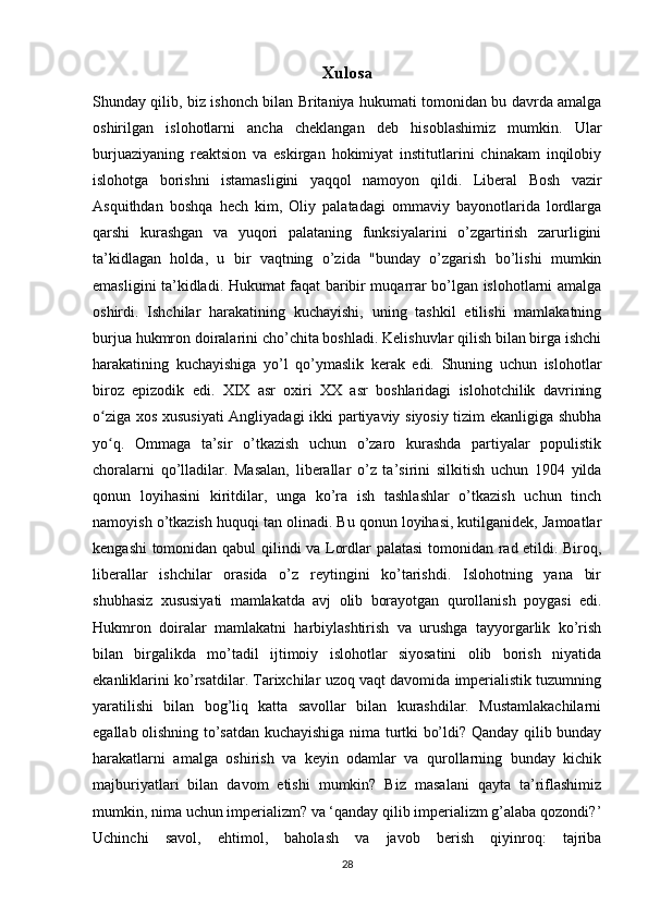 Xulosa
Shunday qilib, biz ishonch bilan Britaniya hukumati tomonidan bu davrda amalga
oshirilgan   islohotlarni   ancha   cheklangan   deb   hisoblashimiz   mumkin.   Ular
burjuaziyaning   reaktsion   va   eskirgan   hokimiyat   institutlarini   chinakam   inqilobiy
islohotga   borishni   istamasligini   yaqqol   namoyon   qildi.   Liberal   Bosh   vazir
Asquithdan   boshqa   hech   kim,   Oliy   palatadagi   ommaviy   bayonotlarida   lordlarga
qarshi   kurashgan   va   yuqori   palataning   funksiyalarini   o’zgartirish   zarurligini
ta’kidlagan   holda,   u   bir   vaqtning   o’zida   "bunday   o’zgarish   bo’lishi   mumkin
emasligini ta’kidladi. Hukumat faqat baribir muqarrar bo’lgan islohotlarni amalga
oshirdi.   Ishchilar   harakatining   kuchayishi,   uning   tashkil   etilishi   mamlakatning
burjua hukmron doiralarini cho’chita boshladi. Kelishuvlar qilish bilan birga ishchi
harakatining   kuchayishiga   yo’l   qo’ymaslik   kerak   edi.   Shuning   uchun   islohotlar
biroz   epizodik   edi.   XIX   asr   oxiri   XX   asr   boshlaridagi   islohotchilik   davrining
o ziga xos xususiyati  Angliyadagi ikki partiyaviy siyosiy tizim ekanligiga shubhaʻ
yo q.   Ommaga   ta’sir   o’tkazish   uchun   o’zaro   kurashda   partiyalar   populistik
ʻ
choralarni   qo’lladilar.   Masalan,   liberallar   o’z   ta’sirini   silkitish   uchun   1904   yilda
qonun   loyihasini   kiritdilar,   unga   ko’ra   ish   tashlashlar   o’tkazish   uchun   tinch
namoyish o’tkazish huquqi tan olinadi. Bu qonun loyihasi, kutilganidek, Jamoatlar
kengashi  tomonidan qabul  qilindi va Lordlar palatasi  tomonidan rad etildi. Biroq,
liberallar   ishchilar   orasida   o’z   reytingini   ko’tarishdi.   Islohotning   yana   bir
shubhasiz   xususiyati   mamlakatda   avj   olib   borayotgan   qurollanish   poygasi   edi.
Hukmron   doiralar   mamlakatni   harbiylashtirish   va   urushga   tayyorgarlik   ko’rish
bilan   birgalikda   mo’tadil   ijtimoiy   islohotlar   siyosatini   olib   borish   niyatida
ekanliklarini ko’rsatdilar. Tarixchilar uzoq vaqt davomida imperialistik tuzumning
yaratilishi   bilan   bog’liq   katta   savollar   bilan   kurashdilar.   Mustamlakachilarni
egallab olishning to’satdan kuchayishiga nima turtki bo’ldi? Qanday qilib bunday
harakatlarni   amalga   oshirish   va   keyin   odamlar   va   qurollarning   bunday   kichik
majburiyatlari   bilan   davom   etishi   mumkin?   Biz   masalani   qayta   ta’riflashimiz
mumkin, nima uchun imperializm? va ‘qanday qilib imperializm g’alaba qozondi?’
Uchinchi   savol,   ehtimol,   baholash   va   javob   berish   qiyinroq:   tajriba
28 