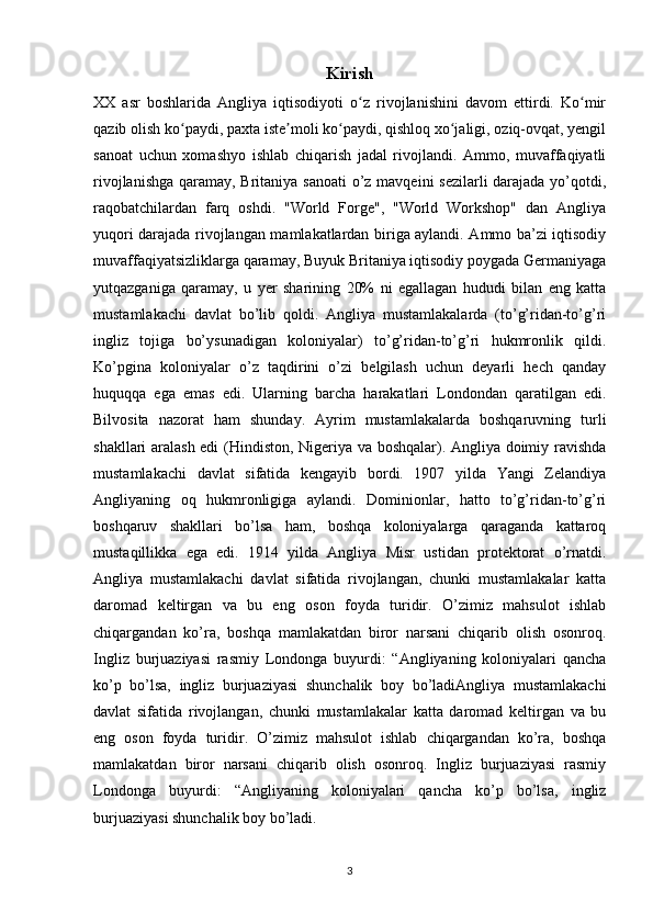 Kirish
XX   asr   boshlarida   Angliya   iqtisodiyoti   o z   rivojlanishini   davom   ettirdi.   Ko mirʻ ʻ
qazib olish ko paydi, paxta iste moli ko paydi, qishloq xo jaligi, oziq-ovqat, yengil	
ʻ ʼ ʻ ʻ
sanoat   uchun   xomashyo   ishlab   chiqarish   jadal   rivojlandi.   Ammo,   muvaffaqiyatli
rivojlanishga qaramay, Britaniya sanoati  o’z mavqeini  sezilarli  darajada yo’qotdi,
raqobatchilardan   farq   oshdi.   "World   Forge",   "World   Workshop"   dan   Angliya
yuqori darajada rivojlangan mamlakatlardan biriga aylandi. Ammo ba’zi iqtisodiy
muvaffaqiyatsizliklarga qaramay, Buyuk Britaniya iqtisodiy poygada Germaniyaga
yutqazganiga   qaramay,   u   yer   sharining   20%   ni   egallagan   hududi   bilan   eng   katta
mustamlakachi   davlat   bo’lib   qoldi.   Angliya   mustamlakalarda   (to’g’ridan-to’g’ri
ingliz   tojiga   bo’ysunadigan   koloniyalar)   to’g’ridan-to’g’ri   hukmronlik   qildi.
Ko’pgina   koloniyalar   o’z   taqdirini   o’zi   belgilash   uchun   deyarli   hech   qanday
huquqqa   ega   emas   edi.   Ularning   barcha   harakatlari   Londondan   qaratilgan   edi.
Bilvosita   nazorat   ham   shunday.   Ayrim   mustamlakalarda   boshqaruvning   turli
shakllari aralash edi  (Hindiston, Nigeriya va boshqalar). Angliya doimiy ravishda
mustamlakachi   davlat   sifatida   kengayib   bordi.   1907   yilda   Yangi   Zelandiya
Angliyaning   oq   hukmronligiga   aylandi.   Dominionlar,   hatto   to’g’ridan-to’g’ri
boshqaruv   shakllari   bo’lsa   ham,   boshqa   koloniyalarga   qaraganda   kattaroq
mustaqillikka   ega   edi.   1914   yilda   Angliya   Misr   ustidan   protektorat   o’rnatdi.
Angliya   mustamlakachi   davlat   sifatida   rivojlangan,   chunki   mustamlakalar   katta
daromad   keltirgan   va   bu   eng   oson   foyda   turidir.   O’zimiz   mahsulot   ishlab
chiqargandan   ko’ra,   boshqa   mamlakatdan   biror   narsani   chiqarib   olish   osonroq.
Ingliz   burjuaziyasi   rasmiy   Londonga   buyurdi:   “Angliyaning   koloniyalari   qancha
ko’p   bo’lsa,   ingliz   burjuaziyasi   shunchalik   boy   bo’ladiAngliya   mustamlakachi
davlat   sifatida   rivojlangan,   chunki   mustamlakalar   katta   daromad   keltirgan   va   bu
eng   oson   foyda   turidir.   O’zimiz   mahsulot   ishlab   chiqargandan   ko’ra,   boshqa
mamlakatdan   biror   narsani   chiqarib   olish   osonroq.   Ingliz   burjuaziyasi   rasmiy
Londonga   buyurdi:   “Angliyaning   koloniyalari   qancha   ko’p   bo’lsa,   ingliz
burjuaziyasi shunchalik boy bo’ladi.
3 