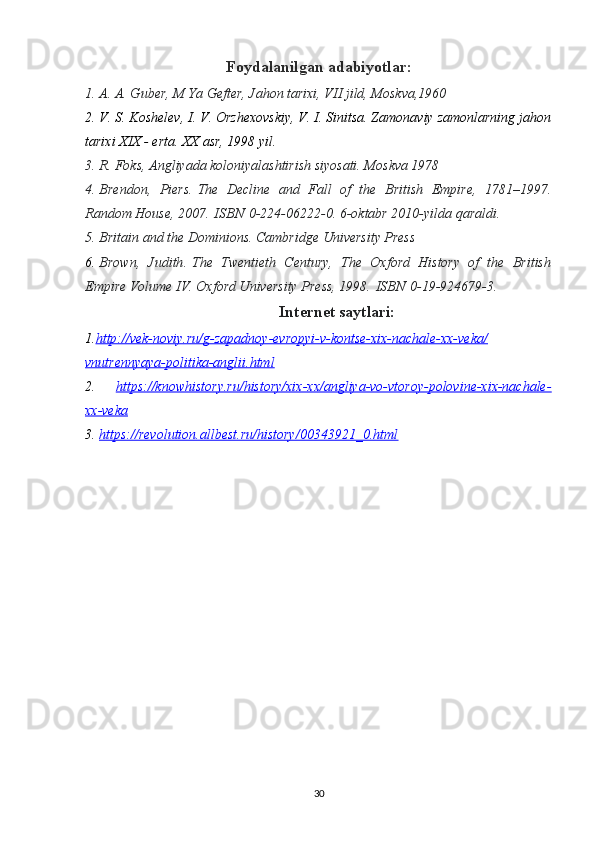 Foydalanilgan adabiyotlar:
1. A. A. Guber, M Ya Gefter, Jahon tarixi, VII jild, Moskva,1960
2. V. S. Koshelev, I. V. Orzhexovskiy, V. I. Sinitsa. Zamonaviy zamonlarning jahon
tarixi XIX - erta.  XX asr, 1998 yil.
3. R. Foks, Angliyada koloniyalashtirish siyosati. Moskva 1978 
4. Brendon,   Piers .   The   Decline   and   Fall   of   the   British   Empire,   1781–1997 .
Random House, 2007.   ISBN   0-224-06222-0. 6-oktabr 2010-yilda qaraldi.  
5. Britain and the Dominions . Cambridge University Press
6. Brown,   Judith .   The   Twentieth   Century,   The   Oxford   History   of   the   British
Empire Volume IV . Oxford University Press, 1998.   ISBN   0-19-924679-3. 
Internet saytlari:
1. http://vek-noviy.ru/g-zapadnoy-evropyi-v-kontse-xix-nachale-xx-veka/
vnutrennyaya-politika-anglii.html
2.   https://knowhistory.ru/history/xix-xx/angliya-vo-vtoroy-polovine-xix-nachale-
xx-veka
3.  https://revolution.allbest.ru/history/00343921_0.html
30 