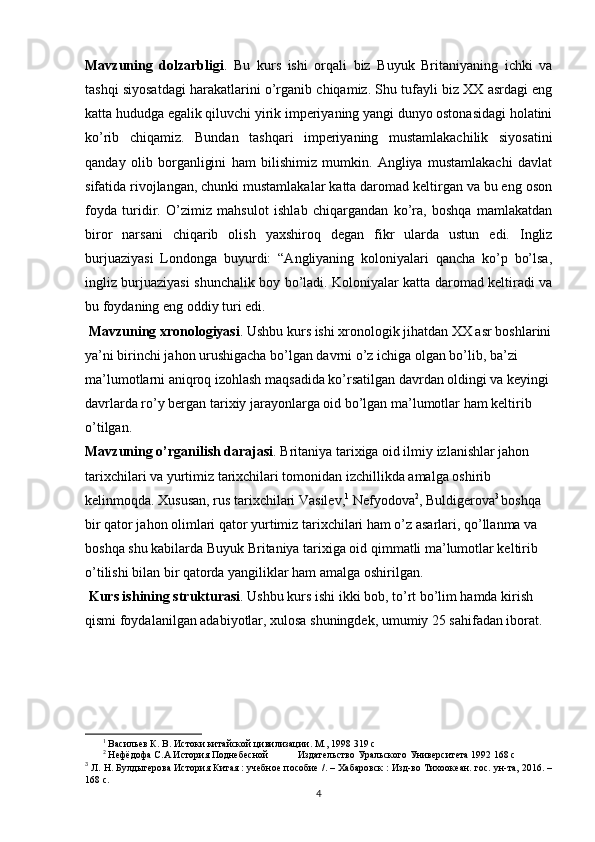 Mavzuning   dolzarbligi .   Bu   kurs   ishi   orqali   biz   Buyuk   Britaniyaning   ichki   va
tashqi siyosatdagi harakatlarini o’rganib chiqamiz. Shu tufayli biz XX asrdagi eng
katta hududga egalik qiluvchi yirik imperiyaning yangi dunyo ostonasidagi holatini
ko’rib   chiqamiz.   Bundan   tashqari   imperiyaning   mustamlakachilik   siyosatini
qanday   olib   borganligini   ham   bilishimiz   mumkin.   Angliya   mustamlakachi   davlat
sifatida rivojlangan, chunki mustamlakalar katta daromad keltirgan va bu eng oson
foyda   turidir.   O’zimiz   mahsulot   ishlab   chiqargandan   ko’ra,   boshqa   mamlakatdan
biror   narsani   chiqarib   olish   yaxshiroq   degan   fikr   ularda   ustun   edi.   Ingliz
burjuaziyasi   Londonga   buyurdi:   “Angliyaning   koloniyalari   qancha   ko’p   bo’lsa,
ingliz burjuaziyasi shunchalik boy bo’ladi. Koloniyalar katta daromad keltiradi va
bu foydaning eng oddiy turi edi.
 Mavzuning xronologiyasi . Ushbu kurs ishi xronologik jihatdan XX asr boshlarini
ya’ni birinchi jahon urushigacha bo’lgan davrni o’z ichiga olgan bo’lib, ba’zi 
ma’lumotlarni aniqroq izohlash maqsadida ko’rsatilgan davrdan oldingi va keyingi
davrlarda ro’y bergan tarixiy jarayonlarga oid bo’lgan ma’lumotlar ham keltirib 
o’tilgan.
Mavzuning o’rganilish darajasi . Britaniya tarixiga oid ilmiy izlanishlar jahon 
tarixchilari va yurtimiz tarixchilari tomonidan izchillikda amalga oshirib 
kelinmoqda. Xususan, rus tarixchilari Vasilev, 1
 Nefyodova 2
, Buldigerova 3  
boshqa 
bir qator jahon olimlari qator yurtimiz tarixchilari ham o’z asarlari, qo’llanma va 
boshqa shu kabilarda Buyuk Britaniya tarixiga oid qimmatli ma’lumotlar keltirib 
o’tilishi bilan bir qatorda yangiliklar ham amalga oshirilgan.
 Kurs ishining strukturasi . Ushbu kurs ishi ikki bob, to’rt bo’lim hamda kirish 
qismi foydalanilgan adabiyotlar, xulosa shuningdek, umumiy 25 sahifadan iborat.
1
  Васильев К.   В.   Истоки китайской цивилизации. М., 1998   319 с
2
 Нефёдофа С.А История Поднебесной Издательство Уральского Университета 1992 168 с
3
 Л. Н. Булдыгерова История Китая   : учебное пособие /. – Хабаровск : Изд-во Тихоокеан. гос. ун-та, 2016. –
168 с. 
4 