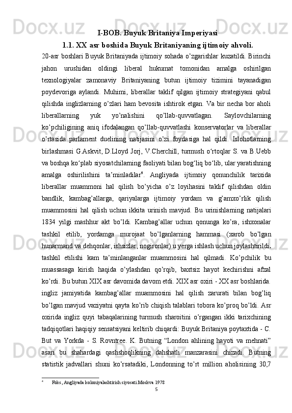 I-BOB. Buyuk Britaniya Imperiyasi
1.1. XX asr boshida Buyuk Britaniyaning ijtimoiy ahvoli.
20-asr boshlari Buyuk Britaniyada ijtimoiy sohada o’zgarishlar kuzatildi. Birinchi
jahon   urushidan   oldingi   liberal   hukumat   tomonidan   amalga   oshirilgan
texnologiyalar   zamonaviy   Britaniyaning   butun   ijtimoiy   tizimini   tayanadigan
poydevoriga   aylandi.   Muhimi,   liberallar   taklif   qilgan   ijtimoiy   strategiyani   qabul
qilishda   inglizlarning   o’zlari   ham   bevosita   ishtirok   etgan.   Va   bir   necha   bor   aholi
liberallarning   yuk   yo’nalishini   qo’llab-quvvatlagan.   Saylovchilarning
ko’pchiligining   aniq   ifodalangan   qo’llab-quvvatlashi   konservatorlar   va   liberallar
o’rtasida   parlament   duelining   natijasini   o’zi   foydasiga   hal   qildi.   Islohotlarning
birlashmasi   G.Askvit,   D.Lloyd   Jorj,  V.Cherchill,   turmush   o rtoqlar   S.  va   B.Uebbʻ
va boshqa ko plab siyosatchilarning faoliyati bilan bog liq bo lib, ular yaratishning	
ʻ ʻ ʻ
amalga   oshirilishini   ta minladilar	
ʼ 4
.   Angliyada   ijtimoiy   qonunchilik   tarixida
liberallar   muammoni   hal   qilish   bo’yicha   o’z   loyihasini   taklif   qilishdan   oldin
bandlik,   kambag’allarga,   qariyalarga   ijtimoiy   yordam   va   g’amxo’rlik   qilish
muammosini   hal   qilish   uchun   ikkita   urinish   mavjud.   Bu   urinishlarning   natijalari
1834   yilgi   mashhur   akt   bo’ldi.   Kambag’allar   uchun   qonunga   ko’ra,   ishxonalar
tashkil   etilib,   yordamga   murojaat   bo’lganlarning   hammasi   (xarob   bo’lgan
hunarmand va dehqonlar, ishsizlar, nogironlar) u yerga ishlash uchun joylashtirildi .
tashkil   etilishi   kam   ta’minlanganlar   muammosini   hal   qilmadi.   Ko’pchilik   bu
muassasaga   kirish   haqida   o’ylashdan   qo’rqib,   baxtsiz   hayot   kechirishni   afzal
ko’rdi. Bu butun XIX asr davomida davom etdi. XIX asr oxiri - XX asr boshlarida.
ingliz   jamiyatida   kambag’allar   muammosini   hal   qilish   zarurati   bilan   bog’liq
bo’lgan mavjud vaziyatni qayta ko’rib chiqish talablari tobora ko’proq bo’ldi. Asr
oxirida   ingliz   quyi   tabaqalarining   turmush   sharoitini   o’rgangan   ikki   tarixchining
tadqiqotlari haqiqiy sensatsiyani keltirib chiqardi: Buyuk Britaniya poytaxtida - C.
But   va   Yorkda   -   S.   Rovntree.   K.   Butning   “London   ahlining   hayoti   va   mehnati”
asari   bu   shahardagi   qashshoqlikning   dahshatli   manzarasini   chizadi.   Butning
statistik   jadvallari   shuni   ko’rsatadiki,   Londonning   to’rt   million   aholisining   30,7
4
  Foks, Angliyada koloniyalashtirish siyosati.Moskva 1978
5 