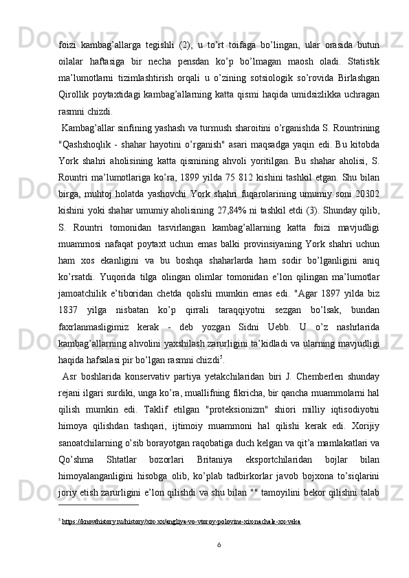 foizi   kambag’allarga   tegishli   (2),   u   to’rt   toifaga   bo’lingan,   ular   orasida   butun
oilalar   haftasiga   bir   necha   pensdan   ko’p   bo’lmagan   maosh   oladi.   Statistik
ma’lumotlarni   tizimlashtirish   orqali   u   o’zining   sotsiologik   so’rovida   Birlashgan
Qirollik   poytaxtidagi   kambag’allarning  katta   qismi   haqida  umidsizlikka   uchragan
rasmni chizdi.
  Kambag’allar sinfining yashash va turmush sharoitini o’rganishda S. Rountrining
"Qashshoqlik   -   shahar   hayotini   o’rganish"   asari   maqsadga   yaqin   edi.   Bu   kitobda
York   shahri   aholisining   katta   qismining   ahvoli   yoritilgan.   Bu   shahar   aholisi,   S.
Rountri   ma’lumotlariga   ko’ra,   1899  yilda   75  812   kishini   tashkil   etgan.   Shu  bilan
birga,   muhtoj   holatda   yashovchi   York   shahri   fuqarolarining   umumiy   soni   20302
kishini yoki shahar umumiy aholisining 27,84% ni tashkil etdi (3). Shunday qilib,
S.   Rountri   tomonidan   tasvirlangan   kambag’allarning   katta   foizi   mavjudligi
muammosi   nafaqat   poytaxt   uchun   emas   balki   provinsiyaning   York   shahri   uchun
ham   xos   ekanligini   va   bu   boshqa   shaharlarda   ham   sodir   bo’lganligini   aniq
ko’rsatdi.   Yuqorida   tilga   olingan   olimlar   tomonidan   e’lon   qilingan   ma’lumotlar
jamoatchilik   e’tiboridan   chetda   qolishi   mumkin   emas   edi.   "Agar   1897   yilda   biz
1837   yilga   nisbatan   ko’p   qirrali   taraqqiyotni   sezgan   bo’lsak,   bundan
faxrlanmasligimiz   kerak   -   deb   yozgan   Sidni   Uebb.   U   o’z   nashrlarida
kambag’allarning ahvolini yaxshilash zarurligini ta’kidladi va ularning mavjudligi
haqida hafsalasi pir bo’lgan rasmni chizdi 5
.
  Asr   boshlarida   konservativ   partiya   yetakchilaridan   biri   J.   Chemberlen   shunday
rejani ilgari surdiki, unga ko’ra, muallifning fikricha, bir qancha muammolarni hal
qilish   mumkin   edi.   Taklif   etilgan   "proteksionizm"   shiori   milliy   iqtisodiyotni
himoya   qilishdan   tashqari,   ijtimoiy   muammoni   hal   qilishi   kerak   edi.   Xorijiy
sanoatchilarning o’sib borayotgan raqobatiga duch kelgan va qit’a mamlakatlari va
Qo’shma   Shtatlar   bozorlari   Britaniya   eksportchilaridan   bojlar   bilan
himoyalanganligini   hisobga   olib,   ko’plab   tadbirkorlar   javob   bojxona   to’siqlarini
joriy etish zarurligini e’lon qilishdi va shu bilan "" tamoyilini bekor qilishni talab
5
  https://knowhistory.ru/history/xix-xx/angliya-vo-vtoroy-polovine-xix-nachale-xx-veka
6