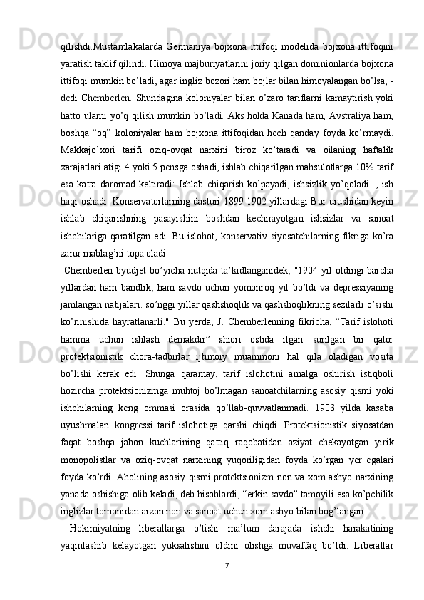 qilishdi.Mustamlakalarda   Germaniya   bojxona   ittifoqi   modelida   bojxona   ittifoqini
yaratish taklif qilindi. Himoya majburiyatlarini joriy qilgan dominionlarda bojxona
ittifoqi mumkin bo’ladi, agar ingliz bozori ham bojlar bilan himoyalangan bo’lsa, -
dedi Chemberlen. Shundagina koloniyalar bilan o’zaro tariflarni kamaytirish yoki
hatto ularni yo’q qilish mumkin bo’ladi. Aks holda Kanada ham, Avstraliya ham,
boshqa   “oq”   koloniyalar   ham   bojxona   ittifoqidan   hech   qanday   foyda   ko’rmaydi.
Makkajo’xori   tarifi   oziq-ovqat   narxini   biroz   ko’taradi   va   oilaning   haftalik
xarajatlari atigi 4 yoki 5 pensga oshadi, ishlab chiqarilgan mahsulotlarga 10% tarif
esa   katta   daromad   keltiradi:   Ishlab   chiqarish   ko’payadi,   ishsizlik   yo’qoladi.   ,   ish
haqi oshadi. Konservatorlarning dasturi 1899-1902 yillardagi Bur urushidan keyin
ishlab   chiqarishning   pasayishini   boshdan   kechirayotgan   ishsizlar   va   sanoat
ishchilariga  qaratilgan  edi.  Bu  islohot,   konservativ  siyosatchilarning   fikriga  ko’ra
zarur mablag’ni topa oladi.
  Chemberlen byudjet  bo’yicha nutqida ta’kidlanganidek, "1904 yil oldingi barcha
yillardan   ham   bandlik,   ham   savdo   uchun   yomonroq   yil   bo’ldi   va   depressiyaning
jamlangan natijalari. so’nggi yillar qashshoqlik va qashshoqlikning sezilarli o’sishi
ko’rinishida   hayratlanarli."   Bu   yerda,   J.   Chemberlenning   fikricha,   “Tarif   islohoti
hamma   uchun   ishlash   demakdir”   shiori   ostida   ilgari   surilgan   bir   qator
protektsionistik   chora-tadbirlar   ijtimoiy   muammoni   hal   qila   oladigan   vosita
bo’lishi   kerak   edi.   Shunga   qaramay,   tarif   islohotini   amalga   oshirish   istiqboli
hozircha   protektsionizmga   muhtoj   bo’lmagan   sanoatchilarning   asosiy   qismi   yoki
ishchilarning   keng   ommasi   orasida   qo’llab-quvvatlanmadi.   1903   yilda   kasaba
uyushmalari   kongressi   tarif   islohotiga   qarshi   chiqdi.   Protektsionistik   siyosatdan
faqat   boshqa   jahon   kuchlarining   qattiq   raqobatidan   aziyat   chekayotgan   yirik
monopolistlar   va   oziq-ovqat   narxining   yuqoriligidan   foyda   ko’rgan   yer   egalari
foyda ko’rdi. Aholining asosiy qismi protektsionizm non va xom ashyo narxining
yanada oshishiga olib keladi, deb hisoblardi, “erkin savdo” tamoyili esa ko’pchilik
inglizlar tomonidan arzon non va sanoat uchun xom ashyo bilan bog’langan.
  Hokimiyatning   liberallarga   o’tishi   ma’lum   darajada   ishchi   harakatining
yaqinlashib   kelayotgan   yuksalishini   oldini   olishga   muvaffaq   bo’ldi.   Liberallar
7 