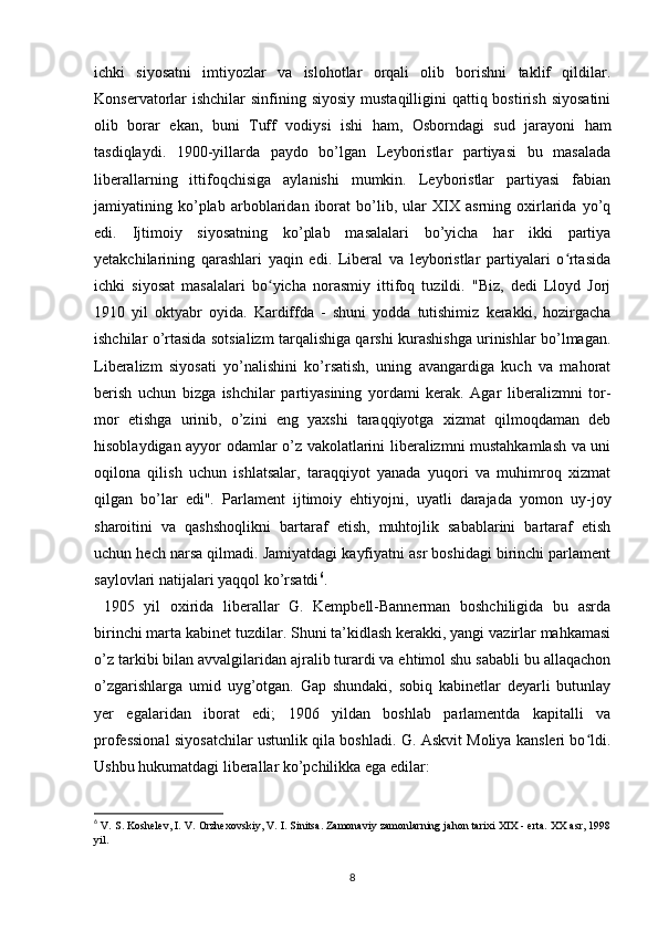 ichki   siyosatni   imtiyozlar   va   islohotlar   orqali   olib   borishni   taklif   qildilar.
Konservatorlar  ishchilar  sinfining siyosiy  mustaqilligini  qattiq bostirish  siyosatini
olib   borar   ekan,   buni   Tuff   vodiysi   ishi   ham,   Osborndagi   sud   jarayoni   ham
tasdiqlaydi.   1900-yillarda   paydo   bo’lgan   Leyboristlar   partiyasi   bu   masalada
liberallarning   ittifoqchisiga   aylanishi   mumkin.   Leyboristlar   partiyasi   fabian
jamiyatining   ko’plab   arboblaridan   iborat   bo’lib,   ular   XIX   asrning   oxirlarida   yo’q
edi.   Ijtimoiy   siyosatning   ko’plab   masalalari   bo’yicha   har   ikki   partiya
yetakchilarining   qarashlari   yaqin   edi.   Liberal   va   leyboristlar   partiyalari   o rtasidaʻ
ichki   siyosat   masalalari   bo yicha   norasmiy   ittifoq   tuzildi.   "Biz,   dedi   Lloyd   Jorj	
ʻ
1910   yil   oktyabr   oyida.   Kardiffda   -   shuni   yodda   tutishimiz   kerakki,   hozirgacha
ishchilar o’rtasida sotsializm tarqalishiga qarshi kurashishga urinishlar bo’lmagan.
Liberalizm   siyosati   yo’nalishini   ko’rsatish,   uning   avangardiga   kuch   va   mahorat
berish   uchun   bizga   ishchilar   partiyasining   yordami   kerak.   Agar   liberalizmni   tor-
mor   etishga   urinib,   o’zini   eng   yaxshi   taraqqiyotga   xizmat   qilmoqdaman   deb
hisoblaydigan ayyor odamlar o’z vakolatlarini liberalizmni mustahkamlash va uni
oqilona   qilish   uchun   ishlatsalar,   taraqqiyot   yanada   yuqori   va   muhimroq   xizmat
qilgan   bo’lar   edi".   Parlament   ijtimoiy   ehtiyojni,   uyatli   darajada   yomon   uy-joy
sharoitini   va   qashshoqlikni   bartaraf   etish,   muhtojlik   sabablarini   bartaraf   etish
uchun hech narsa qilmadi. Jamiyatdagi kayfiyatni asr boshidagi birinchi parlament
saylovlari natijalari yaqqol ko’rsatdi 6
.
  1905   yil   oxirida   liberallar   G.   Kempbell-Bannerman   boshchiligida   bu   asrda
birinchi marta kabinet tuzdilar. Shuni ta’kidlash kerakki, yangi vazirlar mahkamasi
o’z tarkibi bilan avvalgilaridan ajralib turardi va ehtimol shu sababli bu allaqachon
o’zgarishlarga   umid   uyg’otgan.   Gap   shundaki,   sobiq   kabinetlar   deyarli   butunlay
yer   egalaridan   iborat   edi;   1906   yildan   boshlab   parlamentda   kapitalli   va
professional siyosatchilar ustunlik qila boshladi. G. Askvit Moliya kansleri bo ldi.	
ʻ
Ushbu hukumatdagi liberallar ko’pchilikka ega edilar:
6
 V. S. Koshelev, I. V. Orzhexovskiy, V. I. Sinitsa. Zamonaviy zamonlarning jahon tarixi XIX - erta. XX asr, 1998
yil.
8 