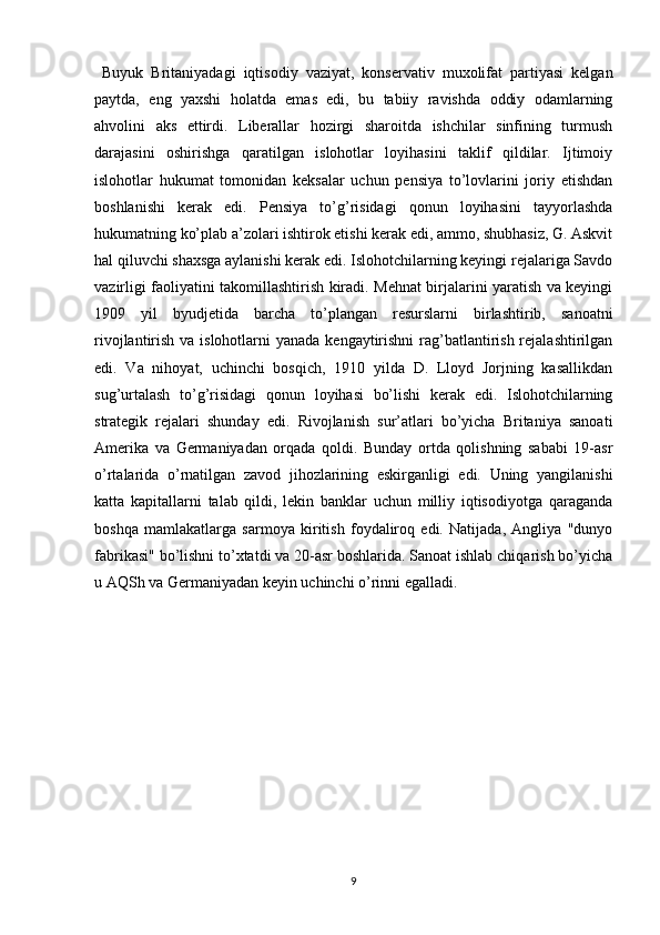   Buyuk   Britaniyadagi   iqtisodiy   vaziyat,   konservativ   muxolifat   partiyasi   kelgan
paytda,   eng   yaxshi   holatda   emas   edi,   bu   tabiiy   ravishda   oddiy   odamlarning
ahvolini   aks   ettirdi.   Liberallar   hozirgi   sharoitda   ishchilar   sinfining   turmush
darajasini   oshirishga   qaratilgan   islohotlar   loyihasini   taklif   qildilar.   Ijtimoiy
islohotlar   hukumat   tomonidan   keksalar   uchun   pensiya   to’lovlarini   joriy   etishdan
boshlanishi   kerak   edi.   Pensiya   to’g’risidagi   qonun   loyihasini   tayyorlashda
hukumatning ko’plab a’zolari ishtirok etishi kerak edi, ammo, shubhasiz, G. Askvit
hal qiluvchi shaxsga aylanishi kerak edi. Islohotchilarning keyingi rejalariga Savdo
vazirligi faoliyatini takomillashtirish kiradi. Mehnat birjalarini yaratish va keyingi
1909   yil   byudjetida   barcha   to’plangan   resurslarni   birlashtirib,   sanoatni
rivojlantirish va islohotlarni  yanada kengaytirishni  rag’batlantirish rejalashtirilgan
edi.   Va   nihoyat,   uchinchi   bosqich,   1910   yilda   D.   Lloyd   Jorjning   kasallikdan
sug’urtalash   to’g’risidagi   qonun   loyihasi   bo’lishi   kerak   edi.   Islohotchilarning
strategik   rejalari   shunday   edi.   Rivojlanish   sur’atlari   bo’yicha   Britaniya   sanoati
Amerika   va   Germaniyadan   orqada   qoldi.   Bunday   ortda   qolishning   sababi   19-asr
o’rtalarida   o’rnatilgan   zavod   jihozlarining   eskirganligi   edi.   Uning   yangilanishi
katta   kapitallarni   talab   qildi,   lekin   banklar   uchun   milliy   iqtisodiyotga   qaraganda
boshqa   mamlakatlarga   sarmoya   kiritish   foydaliroq   edi.   Natijada,   Angliya   "dunyo
fabrikasi" bo’lishni to’xtatdi va 20-asr boshlarida. Sanoat ishlab chiqarish bo’yicha
u AQSh va Germaniyadan keyin uchinchi o’rinni egalladi.
9 