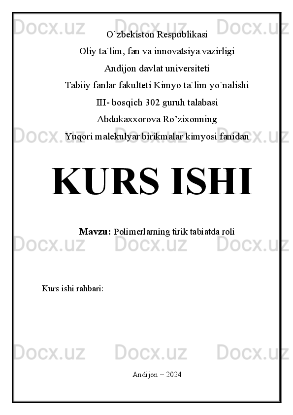 O`zbekiston Respublikasi
Oliy ta`lim, fan va innovatsiya vazirligi
Andijon davlat universiteti 
Tabiiy fanlar fakulteti Kimyo ta`lim yo`nalishi 
III- bosqich 302 guruh talabasi
Abdukaxxorova Ro’zixonning 
Yuqori malekulyar birikmalar kimyosi fanidan   
KURS ISHI
Mavzu:   Polimerlarning tirik tabiatda roli
  
Kurs ishi rahbari:                                  
 
 
Andijon – 2024 