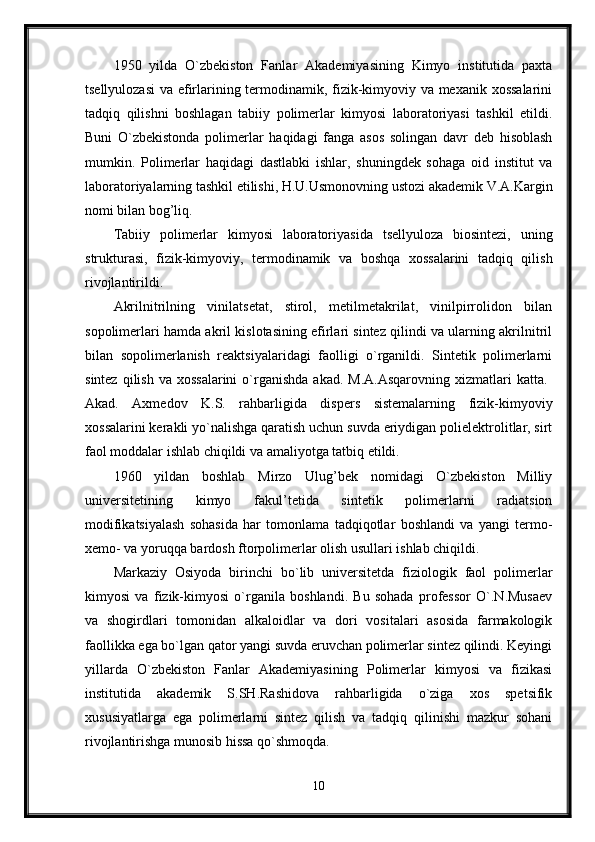 1950   yilda   O`zbekiston   Fanlar   Akademiyasining   Kimyo   institutida   paxta
tsellyulozasi  va efirlarining termodinamik, fizik-kimyoviy va mexanik xossalarini
tadqiq   qilishni   boshlagan   tabiiy   polimerlar   kimyosi   laboratoriyasi   tashkil   etildi.
Buni   O`zbekistonda   polimerlar   haqidagi   fanga   asos   solingan   davr   deb   hisoblash
mumkin.   Polimerlar   haqidagi   dastlabki   ishlar,   shuningdek   sohaga   oid   institut   va
laboratoriyalarning tashkil etilishi, H.U.Usmonovning ustozi akademik V.A.Kargin
nomi bilan bog’liq. 
Tabiiy   polimerlar   kimyosi   laboratoriyasida   tsellyuloza   biosintezi,   uning
strukturasi,   fizik-kimyoviy,   termodinamik   va   boshqa   xossalarini   tadqiq   qilish
rivojlantirildi. 
Akrilnitrilning   vinilatsetat,   stirol,   metilmetakrilat,   vinilpirrolidon   bilan
sopolimerlari hamda akril kislotasining efirlari sintez qilindi va ularning akrilnitril
bilan   sopolimerlanish   reaktsiyalaridagi   faolligi   o`rganildi.   Sintetik   polimerlarni
sintez  qilish  va xossalarini   o`rganishda  akad.  M.A.Asqarovning  xizmatlari  katta.  
Akad.   Axmedov   K.S.   rahbarligida   dispers   sistemalarning   fizik-kimyoviy
xossalarini kerakli yo`nalishga qaratish uchun suvda eriydigan polielektrolitlar, sirt
faol moddalar ishlab chiqildi va amaliyotga tatbiq etildi. 
1960   yildan   boshlab   Mirzo   Ulug’bek   nomidagi   O`zbekiston   Milliy
universitetining   kimyo   fakul’tetida   sintetik   polimerlarni   radiatsion
modifikatsiyalash   sohasida   har   tomonlama   tadqiqotlar   boshlandi   va   yangi   termo-
xemo- va yoruqqa bardosh ftorpolimerlar olish usullari ishlab chiqildi. 
Markaziy   Osiyoda   birinchi   bo`lib   universitetda   fiziologik   faol   polimerlar
kimyosi   va   fizik-kimyosi   o`rganila   boshlandi.   Bu   sohada   professor   O`.N.Musaev
va   shogirdlari   tomonidan   alkaloidlar   va   dori   vositalari   asosida   farmakologik
faollikka ega bo`lgan qator yangi suvda eruvchan polimerlar sintez qilindi. Keyingi
yillarda   O`zbekiston   Fanlar   Akademiyasining   Polimerlar   kimyosi   va   fizikasi
institutida   akademik   S.SH.Rashidova   rahbarligida   o`ziga   xos   spetsifik
xususiyatlarga   ega   polimerlarni   sintez   qilish   va   tadqiq   qilinishi   mazkur   sohani
rivojlantirishga munosib hissa qo`shmoqda. 
10 